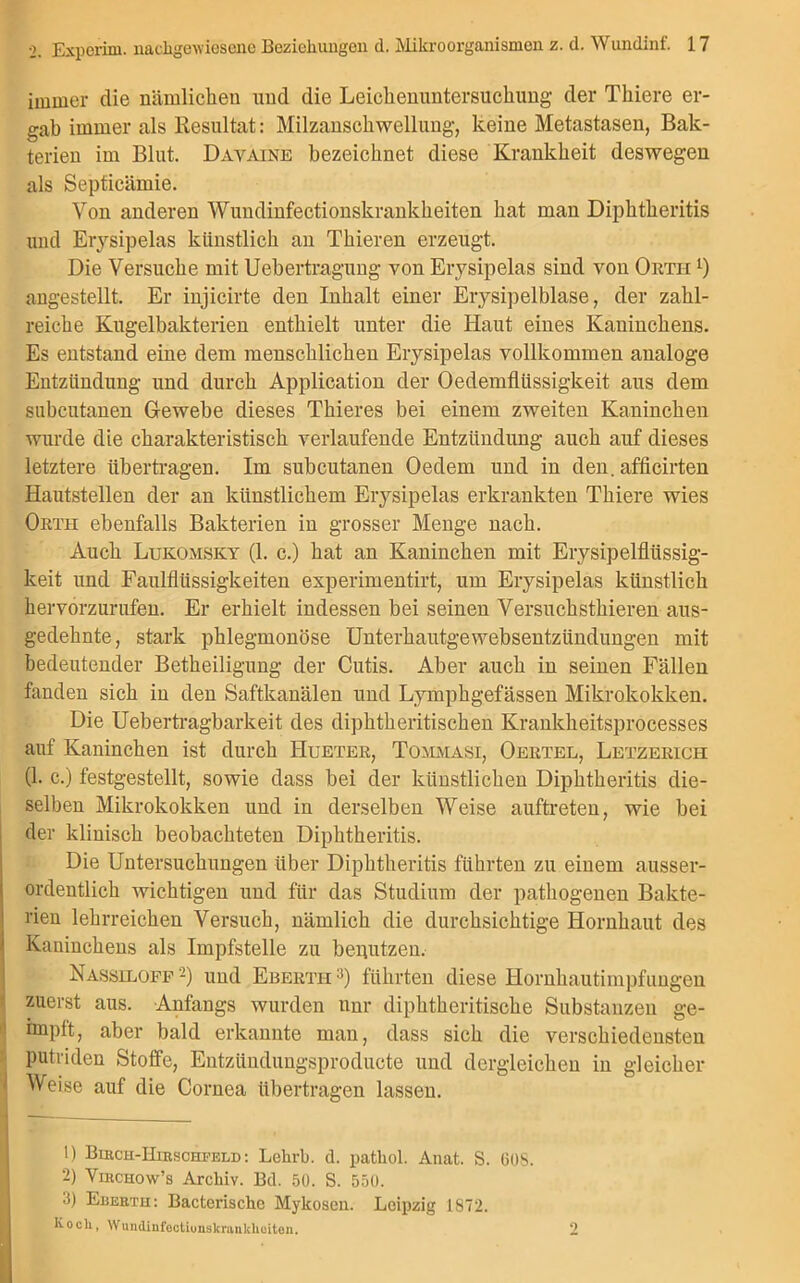 immer die nämlichen und die Leickenuntersuckung der Thiere er- gab immer als Resultat: Milzansckwellung, keine Metastasen, Bak- terien im Blut. Davaine bezeichnet diese Krankheit deswegen als Septicämie. Von anderen Wundinfectionskrankkeiten bat man Diphtheritis und Erysipelas künstlich an Thieren erzeugt. Die Versuche mit Uebertragung von Erysipelas sind von Ortii angestellt. Er injicirte den Inhalt einer Erysipelblase, der zahl- reiche Kugelbakterien enthielt unter die Haut eines Kaninchens. Es entstand eine dem menschlichen Erysipelas vollkommen analoge Entzündung und durch Application der Oedemfliissigkeit aus dem subcutanen Gewebe dieses Thieres bei einem zweiten Kaninchen wurde die charakteristisch verlaufende Entzündung auch auf dieses letztere übertragen. Im subcutanen Oedem und in den. afficirten Hautstellen der an künstlichem Erysipelas erkrankten Thiere wies Orth ebenfalls Bakterien in grosser Menge nach. Auch Lukomsky (1. c.) hat an Kaninchen mit Erysipelflüssig- keit und Faulfliissigkeiten experimentirt, um Erysipelas künstlich hervorzurufen. Er erhielt indessen bei seinen Versuckstkieren aus- gedehnte, stark phlegmonöse Unterkautgewebsentzündungen mit bedeutender Betheiligung der Cutis. Aber auch in seinen Fällen fanden sich in den Saftkanälen und Lympkgefässen Mikrokokken. Die Uebertragbarkeit des dipktkeritiseken Krankheitsprocesses auf Kaninchen ist durch Hueter, Tommasi, Oertel, Letzerich (1. c.) festgestellt, sowie dass bei der künstlichen Diphtheritis die- selben Mikrokokken und in derselben Weise aultreten, wie bei der klinisch beobachteten Diphtheritis. Die Untersuchungen über Diphtheritis führten zu einem ausser- ordentlich wichtigen und für das Studium der pathogenen Bakte- rien lehrreichen Versuch, nämlich die durchsichtige Hornhaut des Kaninchens als Impfstelle zu benutzen. Nassiloff 1 2) und Eberth 3) führten diese Hornhautimpfungen zuerst aus. Anfangs wurden nnr diphtkeritiseke Substanzen ge- impft, aber bald erkannte man, dass sich die verschiedensten putriden Stoffe, Entzüudungsproducte und dergleichen in gleicher- weise auf die Cornea übertragen lassen. 1) Birch-Hirschfeld : Lelirb. d. patbol. Anat. S. 608. 2) Virchow’s Archiv. Bd. 50. S. 550. 3) Euerth: Bacterische Mykosen. Leipzig 1872. Kocli, Wnndinfoctiunskranklioiten. 2