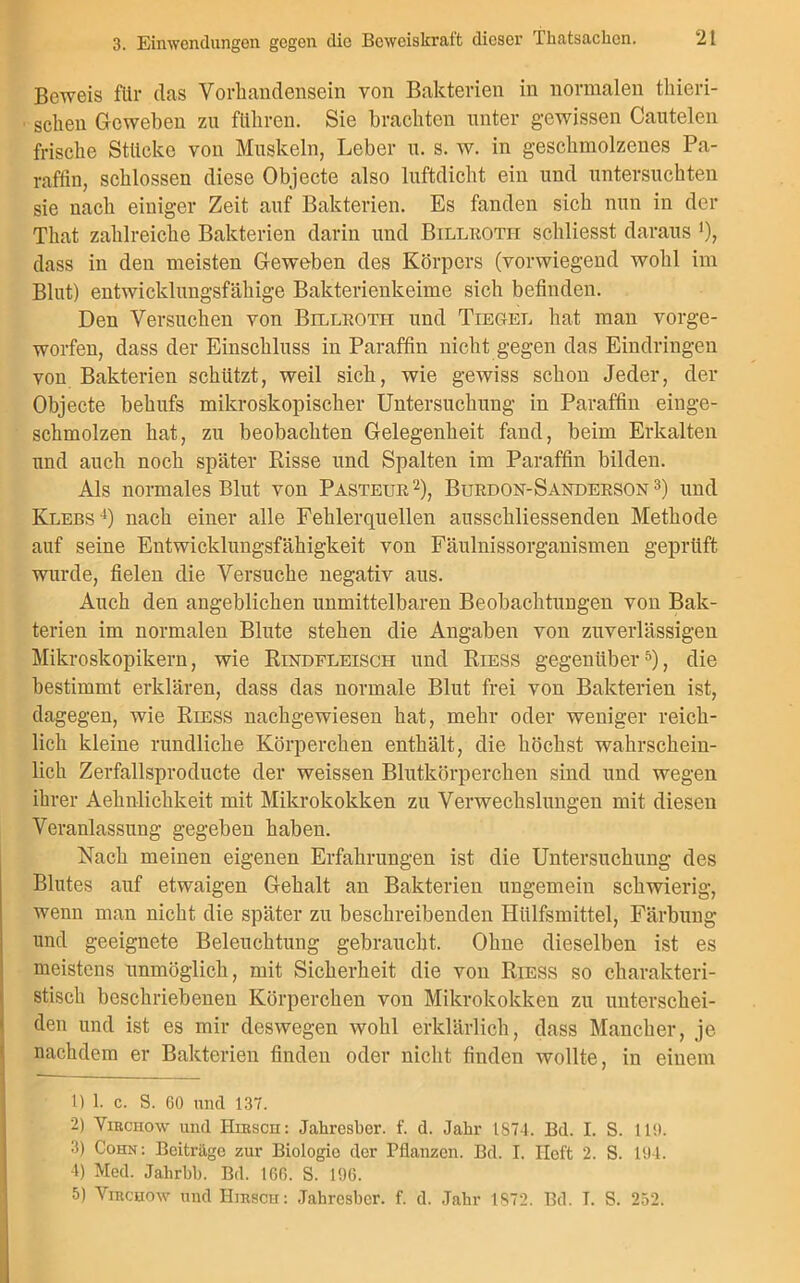 Beweis für das Vorhandensein von Bakterien in normalen tliieri- schen Geweben zu führen. Sie brachten unter gewissen Cautelen frische Stücke von Muskeln, Leber u. s. w. in geschmolzenes Pa- raffin, schlossen diese Objecte also luftdicht ein und untersuchten sie nach einiger Zeit auf Bakterien. Es fanden sich nun in der That zahlreiche Bakterien darin und Billroth schliesst daraus '), dass in den meisten Geweben des Körpers (vorwiegend wohl im Blut) entwicklungsfähige Bakterienkeime sich befinden. Den Versuchen von Billroth und Tiegel hat man vorge- worfen, dass der Einschluss in Paraffin nicht gegen das Eindringen von Bakterien schützt, weil sich, wie gewiss schon Jeder, der Objecte behufs mikroskopischer Untersuchung in Paraffin einge- schmolzen hat, zu beobachten Gelegenheit fand, beim Erkalten und auch noch später Risse und Spalten im Paraffin bilden. Als normales Blut von Pasteur2), Burdon-Sanderson 3) und Klebs4) nach einer alle Fehlerquellen ausscliliessenden Methode auf seine Entwicklungsfähigkeit von Fäulnissorganismen geprüft wurde, fielen die Versuche negativ aus. Auch den angeblichen unmittelbaren Beobachtungen von Bak- terien im normalen Blute stehen die Angaben von zuverlässigen Mikroskopikern, wie Rindfleisch und Riess gegenüber5), die bestimmt erklären, dass das normale Blut frei von Bakterien ist, dagegen, wie Riess nachgewiesen hat, mehr oder weniger reich- lich kleine rundliche Körperchen enthält, die höchst wahrschein- lich Zerfallsproducte der weissen Blutkörperchen sind und wegen ihrer Aehnlichkeit mit Mikrokokken zu Verwechslungen mit diesen Veranlassung gegeben haben. Nach meinen eigenen Erfahrungen ist die Untersuchung des Blutes auf etwaigen Gehalt an Bakterien ungemein schwierig, wenn man nicht die später zu beschreibenden Hiilfsmittel, Färbung und geeignete Beleuchtung gebraucht. Ohne dieselben ist es meistens unmöglich, mit Sicherheit die von Riess so charakteri- stisch beschriebenen Körperchen von Mikrokokken zu unterschei- den und ist es mir deswegen wohl erklärlich, dass Mancher, je nachdem er Bakterien finden oder nicht finden wollte, in einem I “ 11) 1. c. S. 60 und 137. 2) Virchow und Hirsch: Jahresber. f. d. Jahr 1874. Bd. I. S. 110. 3) Cohn: Beiträge zur Biologie der Pflanzen. Bd. I. Heft 2. S. 101. 4) Med. Jahrbb. Bd. 166. S. 196. 5) Virchow und Hirsch: Jahresber. f. d. Jahr 1872. Bd. I. S. 252.