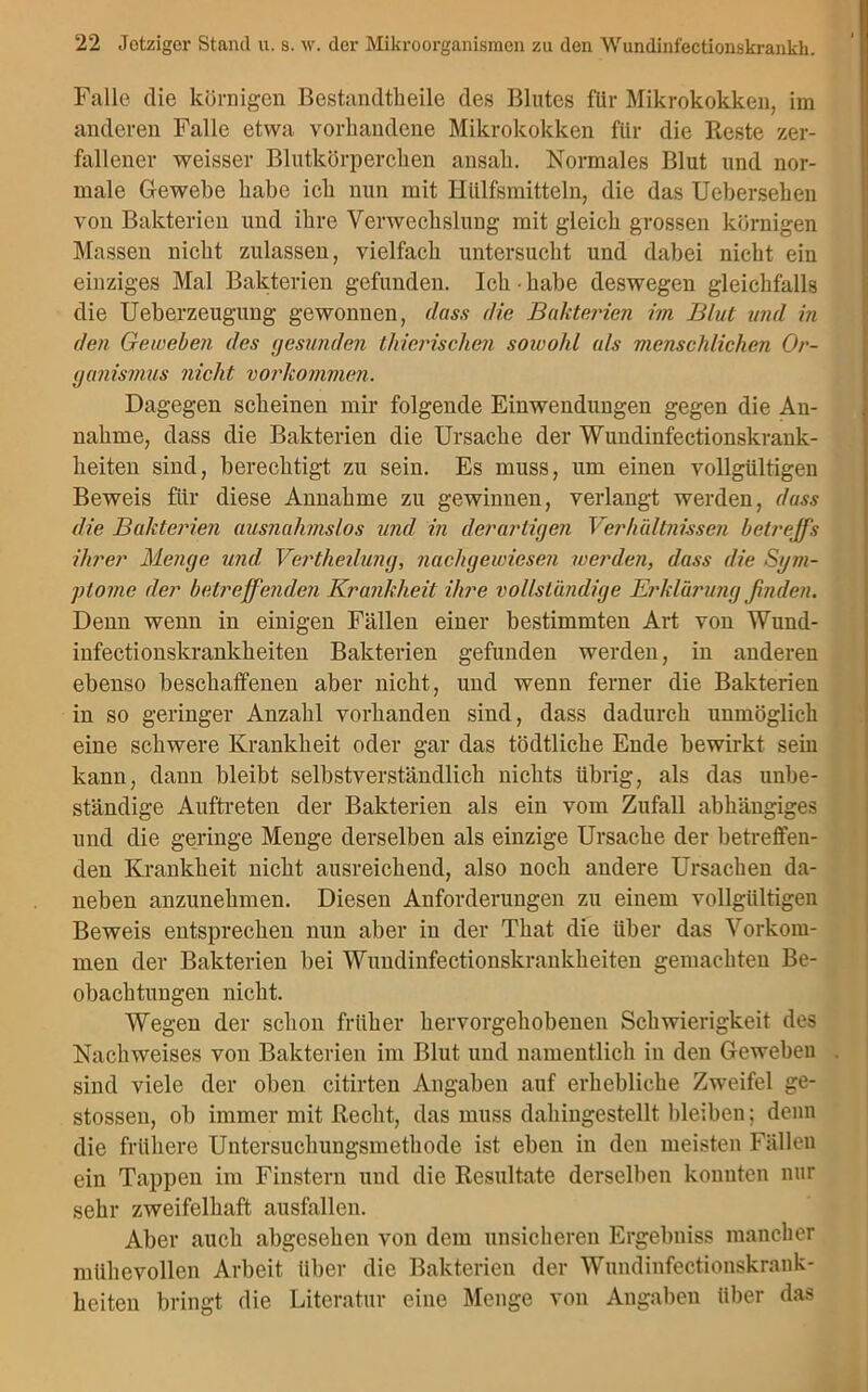 Falle die körnigen Bestandteile des Blutes für Mikrokokken, im anderen Falle etwa vorhandene Mikrokokken für die Reste zer- fallener weisser Blutkörperchen ansah. Normales Blut und nor- male Gewebe habe ich nun mit Hülfsmitteln, die das Uebersehen von Bakterien und ihre Verwechslung mit gleich grossen körnigen Massen nicht zulassen, vielfach untersucht und dabei nicht ein einziges Mal Bakterien gefunden. Ich • habe deswegen gleichfalls die Ueberzeugung gewonnen, dass die Bakterien im Blut und in den Geweben des gesunden tinerischen soioolil als menschlichen Or- ganismus nicht Vorkommen. Dagegen scheinen mir folgende Einwendungen gegen die An- nahme, dass die Bakterien die Ursache der Wundinfectionskrank- heiten sind, berechtigt zu sein. Es muss, um einen vollgültigen Beweis für diese Annahme zu gewinnen, verlangt werden, dass die Bakterien ausnahmslos und in derartigen Verhältnissen betreffs ihrer Menge und Vertlieilung, nachgewiesen werden, dass die Sgm- ptojfie der betreffenden Krankheit ihre vollständige Erklärung finden. Denn wenn in einigen Fällen einer bestimmten Art von Wund- infectionskrankheiten Bakterien gefunden werden, in anderen ebenso beschaffenen aber nicht, und wenn ferner die Bakterien in so geringer Anzahl vorhanden sind, dass dadurch unmöglich eine schwere Krankheit oder gar das tödtliche Ende bewirkt seiu kann, dann bleibt selbstverständlich nichts übrig, als das unbe- ständige Auftreten der Bakterien als ein vom Zufall abhängiges und die geringe Menge derselben als einzige Ursache der betreffen- den Krankheit nicht ausreichend, also noch andere Ursachen da- neben anzunehmen. Diesen Anforderungen zu einem vollgültigen Beweis entsprechen nun aber in der That die über das Vorkom- men der Bakterien bei Wundinfectionskrankheiteu gemachten Be- obachtungen nicht. Wegen der schon früher hervorgehobenen Schwierigkeit des Nachweises von Bakterien im Blut und namentlich in den Geweben sind viele der oben citirten Angaben auf erhebliche Zweifel ge- stossen, ob immer mit Recht, das muss dahingestellt bleiben; denn die frühere Untersuchungsmethode ist eben in den meisten Fällen ein Tappen im Finstern und die Resultate derselben konnten nur sehr zweifelhaft ausfallen. Aber auch abgesehen von dem unsicheren Ergebniss mancher mühevollen Arbeit über die Bakterien der Wundinfectionskrank- heiten bringt die Literatur eine Menge von Angaben über das