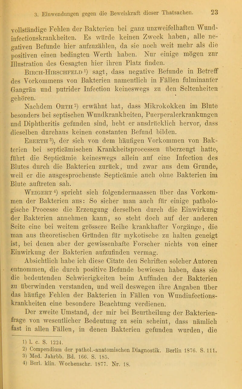 vollständige Fehlen der Bakterien bei ganz unzweifelhaften Wund- infectionskrankheiten. Es würde keinen Zweck haben, alle ne- gativen Befunde hier aufzuzählen, da sie noch weit mehr als die positiven einen bedingten Werth haben. Nur einige mögen zur Illustration des Gesagten hier ihren Platz finden. Birch-Hirschfeld 4) sagt, dass negative Befunde in Betreff des Vorkommens von Bakterien namentlich in Fällen fulminanter Gangrän und putrider Infection keineswegs zu den Seltenheiten gehören. Nachdem Ortii2) erwähnt hat, dass Mikrokokken im Blute besonders bei septischen Wundkrankheiten, Puerperalerkrankungen und Diphtheritis gefunden sind, hebt er ausdrücklich hervor, dass dieselben durchaus keinen constanten Befund bilden. Eberth3), der sich von dem häufigen Vorkommen von Bak- terien bei septicämischen Krankheitsprocessen überzeugt hatte, führt die Septicämie keineswegs allein auf eine Infection des Blutes durch die Bakterien zurück, und zwar aus dem Grunde, weil er die ausgesprochenste Septicämie auch ohne Bakterien im Blute auftreten sah. Weigert4) spricht sich folgendermaassen über das Vorkom- men der Bakterien aus: So sicher man auch für einige patholo- gische Processe die Erzeugung derselben durch die Einwirkung der Bakterien annehmen kann, so steht doch auf der anderen Seite eine bei weitem grössere Reihe krankhafter Vorgänge, die man aus theoretischen Gründen für mykotische zu halten geneigt ist, bei denen aber der gewissenhafte Forscher nichts von einer Einwirkung der Bakterien aufzufindeu vermag. Absichtlich habe ich diese Citate den Schriften solcher Autoren entnommen, die durch positive Befunde bewiesen haben, dass sie die bedeutenden Schwierigkeiten beim Auffinden der Bakterien zu überwinden verstanden, und weil deswegen ihre Angaben über das häufige Fehlen der Bakterien in Fällen von Wundinfections- krankheiten eine besondere Beachtung verdienen. Der zweite Umstand, der mir bei Beurtheilung der Bakterien- frage von wesentlicher Bedeutung zu sein scheint, dass nämlich fast in allen Fällen, in denen Bakterien gefunden wurden, die 1) 1. c. S. 1224. 2) Compendium der pathol.-anatomischen Diagnostik. Berlin 1870. S. 111. 3) Med. Jahrbb. Bd. 166. S. 185. 4) Berl. klin. Wochensckr. 1877. Nr. 18.