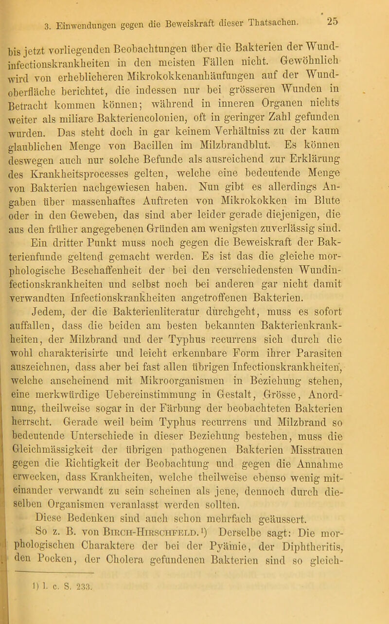 bis jetzt vorliegenden Beobachtungen über die Bakterien der Wund- infectionskrankheiten in den meisten Fällen nicht. Gewöhnlich wird von erheblicheren Mikrokokkenanhäufungen auf der Wund- oberfläche berichtet, die indessen nur bei grösseren Wunden in Betracht kommen können; während in inneren Organen nichts weiter als miliare Bakteriencolonien, oft in geringer Zahl gefunden wurden. Das steht doch in gar keinem Yerhältniss zu der kaum glaublichen Menge von Bacillen im Milzbrandblut. Es können deswegen auch nur solche Befunde als ausreichend zur Erklärung des Krankkeitsprocesses gelten, welche eine bedeutende Menge von Bakterien nachgewiesen haben. Nun gibt es allerdings An- gaben über massenhaftes Auftreten von Mikrokokken im Blute oder in den Geweben, das sind aber leider gerade diejenigen, die aus den früher angegebenen Gründen am wenigsten zuverlässig sind. Ein dritter Punkt muss noch gegen die Beweiskraft der Bak- terienfunde geltend gemacht werden. Es ist das die gleiche mor- phologische Beschaffenheit der bei den verschiedensten Wundin- fectionskrankheiten und selbst noch bei anderen gar nicht damit verwandten Infectionskrankheiten angetrofifenen Bakterien. Jedem, der die Bakterienliteratur durchgeht, muss es sofort auffallen, dass die beiden am besten bekannten Bakterienkrank- heiten, der Milzbrand und der Typhus recurrens sich durch die wohl charakterisirte und leicht erkennbare Form ihrer Parasiten auszeichnen, dass aber bei fast allen übrigen Infectionskrankheiten, welche anscheinend mit Mikroorganismen in Beziehung stehen, • eine merkwürdige Uebereinstimnrang in Gestalt, Grösse, Anord- nung, theilweise sogar in der Färbung der beobachteten Bakterien herrscht. Gerade weil beim Typhus recurrens und Milzbrand so 1 bedeutende Unterschiede in dieser Beziehung bestehen, muss die Gleichmässigkeit der übrigen pathogenen Bakterien Misstrauen gegen die Richtigkeit der Beobachtung und gegen die Annahme erwecken, dass Krankheiten, welche theilweise ebenso wenig mit- einander verwandt zu sein scheinen als jene, dennoch durch die- selben Organismen veranlasst werden sollten. Diese Bedenken sind auch schon mehrfach geäussert. So z. B. von Birch-Hirschpeld.') Derselbe sagt: Die mor- I phologischen Charaktere der bei der Pyäinie, der Dipktkeritis, H ^en Pocken, der Cholera gefundenen Bakterien sind so gleick- 1)1. c. S. 233.