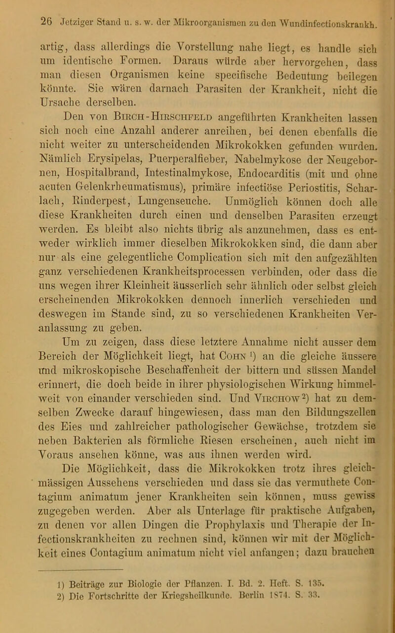 artig, dass allerdings die Vorstellung nahe liegt, es handle sich um identische Formen. Daraus würde aber hervorgehen, dass man diesen Organismen keine specifische Bedeutung beilegen könnte. Sie wären darnach Parasiten der Krankheit, nicht die Ursache derselben. Den von Birch - Hirschfeld angeführten Krankheiten lassen sich noch eine Anzahl anderer anreihen, bei denen ebenfalls die nicht weiter zu unterscheidenden Mikrokokken gefunden wurden. Nämlich Erysipelas, Puerperalfieber, Nabelmykose der Neugebor- nen, llospitalbrand, Intestinalmykose, Endocarditis (mit und ohne acuten Gelenkrheumatismus), primäre infectiöse Periostitis, Schar- lach, Binderpest, Lungenseuche. Unmöglich können doch alle diese Krankheiten durch einen und denselben Parasiten erzeugt werden. Es bleibt also nichts übrig als anzunehmen, dass es ent- weder wirklich immer dieselben Mikrokokken sind, die dann aber nur als eine gelegentliche Complication sich mit den aufgezählten ganz verschiedenen Krankheitsprocessen verbinden, oder dass die uns wegen ihrer Kleinheit äusserlich sehr ähnlich oder selbst gleich erscheinenden Mikrokokken dennoch innerlich verschieden und deswegen im Stande sind, zu so verschiedenen Krankheiten Ver- anlassung zu geben. Um zu zeigen, dass diese letztere Annahme nicht ausser dem Bereich der Möglichkeit liegt, hat Cohn ') an die gleiche äussere imd mikroskopische Beschaffenheit der bittern und süssen Maudel erinnert, die doch beide in ihrer physiologischen Wirkung himmel- weit von einander verschieden sind. Und Virciiow1 2) hat zu dem- selben Zwecke darauf hingewiesen, dass man den Bildungszellen des Eies und zahlreicher pathologischer Gewächse, trotzdem sie neben Bakterien als förmliche Riesen erscheinen, auch nicht im Voraus ansehen könne, was aus ihnen werden wird. Die Möglichkeit, dass die Mikrokokken trotz ihres gleich- mässigen Aussehens verschieden und dass sie das vermuthete Con- tagium animatum jener Krankheiten sein können, muss gewiss zugegeben werden. Aber als Unterlage für praktische Aufgaben, zu denen vor allen Dingen die Prophylaxis und Therapie der In- fectionskrankheiten zu rechnen sind, können wir mit der Möglich- keit eines Contagium animatum nicht viel anfangen; dazu brauchen 1) Beiträge zur Biologie der Pflanzen. I. Bd. 2. Heft. S. 135. 2) Die Fortschritte der Kricgsheilkundc. Berlin 1S74. S. 33.