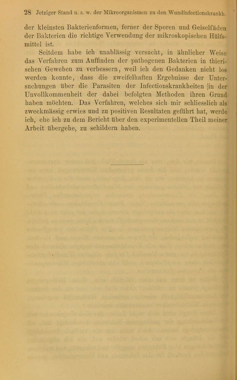 der kleinsten Bakterienformen, ferner der Sporen und Geiselfäden der Bakterien die richtige Verwendung der mikroskopischen Hülfs- mittel ist. Seitdem habe ich unablässig versucht, in ähnlicher Weise das Verfahren zum Auffinden der pathogenen Bakterien in thieri- sclien Geweben zu verbessern, weil ich den Gedanken nicht los werden konnte, dass die zweifelhaften Ergebnisse der Unter- suchungen über die Parasiten der Infectionskrankheiten [in der Unvollkommenheit der dabei befolgten Methoden ihren Grund haben möchten. Das Verfahren, welches sich mir schliesslich als zweckmässig erwies und zu positiven Resultaten geführt hat, werde ich, ehe ich zu dem Bericht Uber den experimentellen Theil meiner Arbeit übergehe, zu schildern haben.