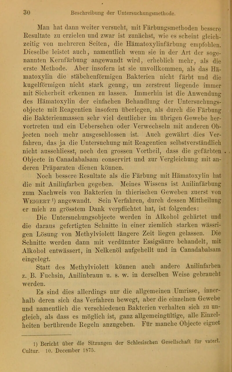 Man hat dann weiter versucht, mit Färbungsmethoden bessere Resultate zu erzielen und zwar ist zunächst, wie es scheint gleich- zeitig von mehreren Seiten, die Hämatoxylinfärbung empfohlen. Dieselbe leistet auch, namentlich wenn sie in der Art der soge- nannten Kernfärbung angewandt wird, erheblich mehr, als die erste Methode. Aber insofern ist sie unvollkommen, als das Hä- matoxylin die stäbchenförmigen Bakterien nicht färbt und die kugelförmigen nicht stark genug, um zerstreut liegende immer mit Sicherheit erkennen zu lassen. Immerhin ist die Anwendung des Hämatoxylin der einfachen Behandlung der Untersuchungs- objecte mit Beagentien insofern überlegen, als durch die Färbung die Bakterienmassen sehr viel deutlicher im übrigen Gewebe her- vortreten und ein Uebersehen oder Verwechseln mit anderen Ob- jecten noch mehr ausgeschlossen ist. Auch gewährt dies Ver- fahren, das ja die Untersuchung mit Reagentien selbstverständlich nicht ausschliesst, noch den grossen Vortheil, dass die gefärbten . Objecte in Canadabalsam conservirt und zur Vergleichung mit an- deren Präparaten dienen können. Noch bessere Resultate als die Färbung mit Hämatoxylin hat die mit Anilinfarben gegeben. Meines Wissens ist Anilinfärbung zum Nachweis von Bakterien in thierischen Geweben zuerst von Weigekt ') angewandt. Sein Verfahren, durch dessen Mittheilung er mich zu grösstem Dank verpflichtet hat, ist folgendes: Die Untersuchungsobjecte werden in Alkohol gehärtet und die daraus gefertigten Schnitte in einer ziemlich starken wässri- gen Lösung von Methylviolett längere Zeit liegen gelassen. Die Schnitte werden dann mit verdünnter Essigsäure behandelt, mit Alkohol entwässert, in Nelkenöl aufgehellt und in Canadabalsam eingelegt. Statt des Methylviolett können auch andere Anilinfarben z. B. Fuchsin, Anilinbraun u. s. w. in derselben Weise gebraucht werden. Es sind dies allerdings nur die allgemeinen Umrisse, inner- halb deren sich das Verfahren bewegt, aber die einzelnen Gewebe und namentlich die verschiedenen Bakterien verhalten sich zu un- gleich, als dass es möglich ist, ganz allgemeingültige, alle Einzel- heiten berührende Regeln anzugeben. Für manche Objecte eignet 1) Bericht über die Sitzungen der Schlesischen Gesellschaft für vaterl. Cultur. 10. December 1875.