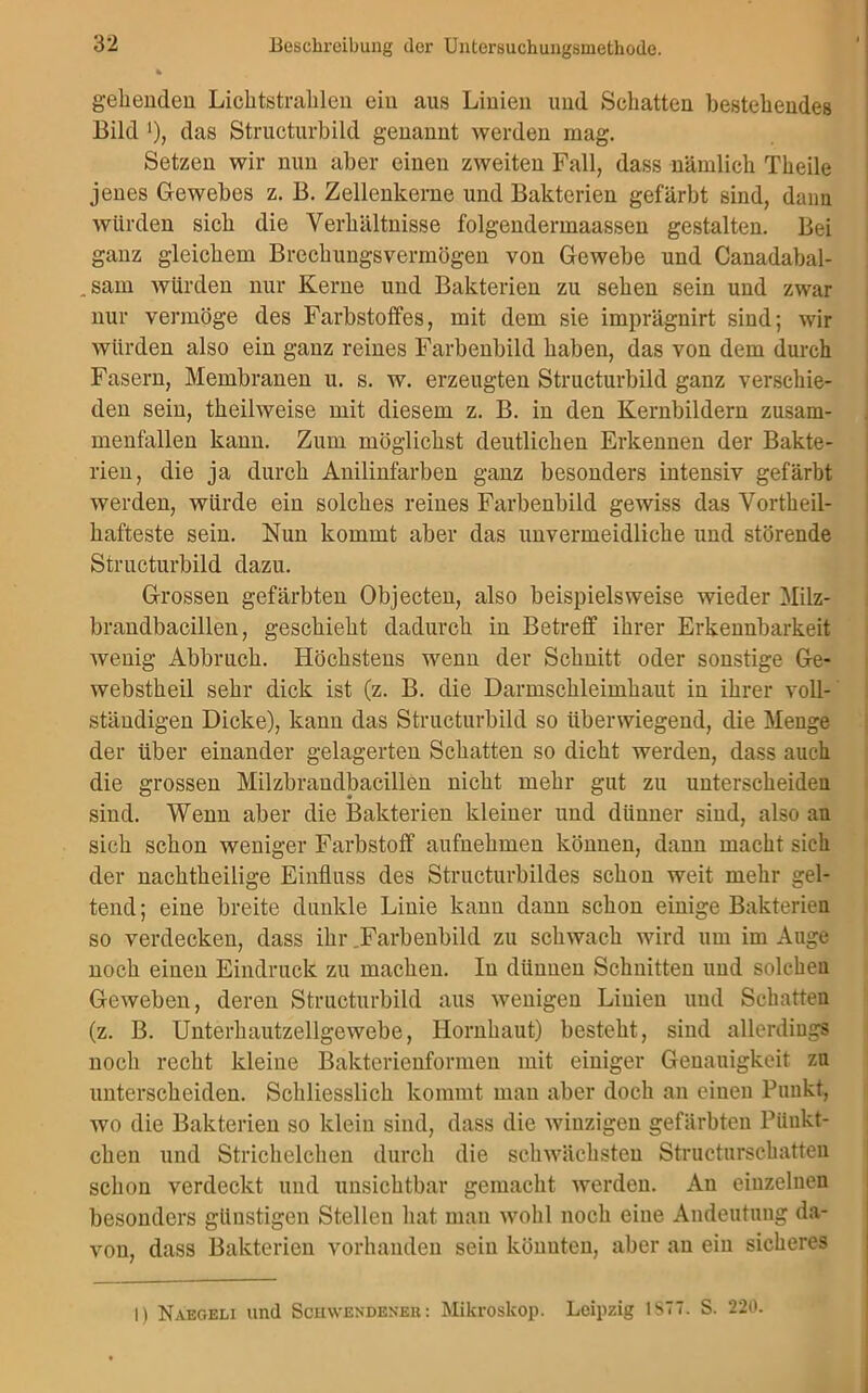 gehenden Lichtstrahlen ein aus Linien und Schatten bestehendes Bild '), das Structurbild genannt werden mag. Setzen wir nun aber einen zweiten Fall, dass nämlich Theile jenes Gewebes z. B. Zellenkerne und Bakterien gefärbt sind, dann würden sich die Verhältnisse folgendermaassen gestalten. Bei ganz gleichem Brechungsvermögen von Gewebe und Canadabal- .sam würden nur Kerne und Bakterien zu sehen sein und zwar nur vermöge des Farbstoffes, mit dem sie imprägnirt sind; wir würden also ein ganz reines Farbenbild haben, das von dem durch Fasern, Membranen u. s. w. erzeugten Structurbild ganz verschie- den sein, theilweise mit diesem z. B. in den Kernbildern Zusam- menfällen kann. Zum möglichst deutlichen Erkennen der Bakte- rien, die ja durch Anilinfarben ganz besonders intensiv gefärbt werden, würde ein solches reines Farbenbild gewiss das Vorteil- hafteste sein. Nun kommt aber das unvermeidliche und störende Structurbild dazu. Grossen gefärbten Objecten, also beispielsweise wieder Milz- brandbacillen, geschieht dadurch in Betreff ihrer Erkennbarkeit wenig Abbruch. Höchstens wenn der Schnitt oder sonstige Ge- webstheil sehr dick ist (z. B. die Darmschleimhaut in ihrer voll- ständigen Dicke), kann das Structurbild so überwiegend, die Menge der über einander gelagerten Schatten so dicht werden, dass auch die grossen Milzbrandbacillen nicht mehr gut zu unterscheiden sind. Wenn aber die Bakterien kleiner und dünner sind, also an sich schon weniger Farbstoff aufnehmen können, dann macht sich der nachtheilige Einfluss des Structurbildes schon weit mehr gel- tend; eine breite dunkle Linie kann dann schon einige Bakterien so verdecken, dass ihr .Farbenbild zu schwach wird um im Auge noch einen Eindruck zu machen. In dünnen Schnitten und solchen Geweben, deren Structurbild aus wenigen Linien und Schatten (z. B. Unterhautzellgewebe, Hornhaut) besteht, sind allerdings noch recht kleine Bakterienformen mit einiger Genauigkeit zu unterscheiden. Schliesslich kommt mau aber doch an einen Punkt, wo die Bakterien so klein sind, dass die winzigen gefärbten Piiukt- chen und Strichelchen durch die schwächsten Structurschatten schon verdeckt und unsichtbar gemacht werden. An einzelnen besonders günstigen Stellen hat man wohl noch eine Andeutung da- von, dass Bakterien vorhanden sein könnten, aber an ein sicheres I) Naegeli und Schwendeneu : Mikroskop. Leipzig 1S77. S. 220.