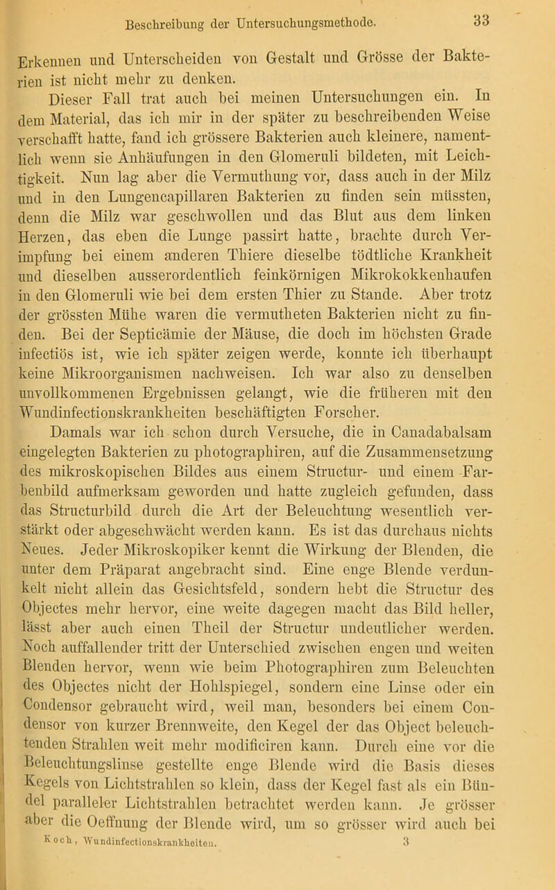 Erkennen und Unterscheiden von Gestalt und Grösse der Bakte- rien ist nicht mehr zu denken. Dieser Fall trat auch hei meinen Untersuchungen ein. In dem Material, das ich mir in der später zu beschreibenden Weise verschafft hatte, fand ich grössere Bakterien auch kleinere, nament- lich wenn sie Anhäufungen in den Glomeruli bildeten, mit Leich- tigkeit. Nun lag aber die Vermuthung vor, dass auch in der Milz und in den Lungencapillaren Bakterien zu finden sein müssten, denn die Milz war geschwollen und das Blut aus dem linken Herzen, das eben die Lunge passirt hatte, brachte durch Ver- impfung bei einem anderen Thiere dieselbe tödtliche Krankheit und dieselben ausserordentlich feinkörnigen Mikrokokkenhaufen in den Glomeruli wie bei dem ersten Thier zu Stande. Aber trotz der grössten Mühe waren die vermutheten Bakterien nicht zu fin- den. Bei der Septicämie der Mäuse, die doch im höchsten Grade infectiös ist, wie ich später zeigen werde, konnte ich überhaupt keine Mikroorganismen nachweisen. Ich war also zu denselben unvollkommenen Ergebnissen gelangt, wie die früheren mit den Wundinfectionskrankheiten beschäftigten Forscher. Damals war ich schon durch Versuche, die in Canadabalsam eingelegten Bakterien zu photographiren, auf die Zusammensetzung des mikroskopischen Bildes aus einem Structur- und einem Far- benbild aufmerksam geworden und hatte zugleich gefunden, dass das Structurbild durch die Art der Beleuchtung wesentlich ver- stärkt oder abgeschwächt werden kann. Es ist das durchaus nichts Neues. Jeder Mikroskopiker kennt die Wirkung der Blenden, die unter dem Präparat angebracht sind. Eine enge Blende verdun- kelt nicht allein das Gesichtsfeld, sondern hebt die Structur des Objectes mehr hervor, eine weite dagegen macht das Bild heller, lässt aber auch einen Theil der Structur undeutlicher werden. Noch auffallender tritt der Unterschied zwischen engen und weiten Blenden hervor, wenn wie beim Photographiren zum Beleuchten des Objectes nicht der Hohlspiegel, sondern eine Linse oder ein Condensor gebraucht wird, weil man, besonders bei einem Con- densor von kurzer Brennweite, den Kegel der das Object beleuch- tenden Strahlen weit mehr modificiren kann. Durch eine vor die Beleuchtungslinse gestellte enge Blende wird die Basis dieses Kegels von Lichtstrahlen so klein, dass der Kegel fast als ein Bün- del paralleler Lichtstrahlen betrachtet werden kann. Je grösser aber die Oeffnung der Blende wird, um so grösser wird auch bei Koch, Wundinfectionskranklioiten. 3