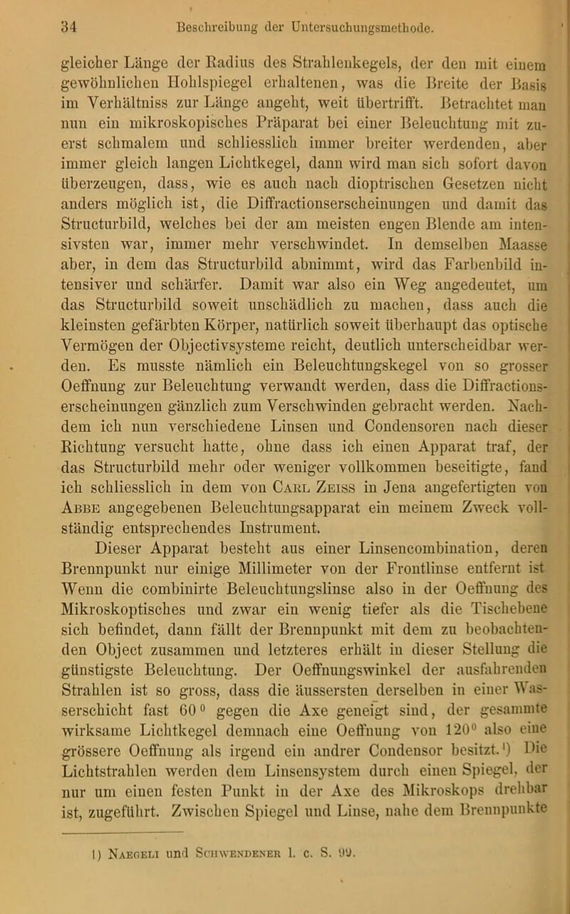 gleicher Länge der Radius des Strahlenkegels, der den mit einem gewöhnlichen Hohlspiegel erhaltenen, was die Breite der Basis im Verhältniss zur Länge angeht, weit übertrifft. Betrachtet man nun ein mikroskopisches Präparat bei einer Beleuchtung mit zu- erst schmalem und schliesslich immer breiter werdenden, aber immer gleich langen Lichtkegel, dann wird man sich sofort davon überzeugen, dass, wie es auch nach dioptrischen Gesetzen nicht anders möglich ist, die Diffractionserscheinungen und damit das Structurbild, welches bei der am meisten engen Blende am inten- sivsten war, immer mehr verschwindet. In demselben Maasse aber, in dem das Structurbild abnimmt, wird das Farbenbild in- tensiver und schärfer. Damit war also ein Weg angedeutet, um das Structurbild soweit unschädlich zu machen, dass auch die kleinsten gefärbten Körper, natürlich soweit überhaupt das optische Vermögen der Objectivsysteme reicht, deutlich unterscheidbar wer- den. Es musste nämlich ein Beleuchtungskegel von so grosser Oeffnung zur Beleuchtung verwandt werden, dass die Diffractions- erscheinungen gänzlich zum Verschwinden gebracht werden. Nach- dem ich nun verschiedene Linsen und Condensoren nach dieser Richtung versucht hatte, ohue dass ich einen Apparat traf, der das Structurbild mehr oder weniger vollkommen beseitigte, fand ich schliesslich in dem von Cakl Zeiss in Jena angefertigten von Abbe angegebenen Beleuchtungsapparat ein meinem Zweck voll- ständig entsprechendes Instrument. Dieser Apparat besteht aus einer Linsencombination, deren Brennpunkt nur einige Millimeter von der Frontlinse entfernt ist Wenn die combinirte Beleuchtungslinse also in der Oeffnung des Mikroskoptisches und zwar ein wenig tiefer als die Tischebene sich befindet, dann fällt der Brennpunkt mit dem zu beobachten- den Object zusammen und letzteres erhält in dieser Stellung die günstigste Beleuchtung. Der Oeffnungswinkel der ausfahrenden Strahlen ist so gross, dass die äussersten derselben in einer W as- serschicht fast 60° gegen die Axe geneigt sind, der gesammte wirksame Lichtkegel demnach eine Oeffnung von 120° also eine grössere Oeffnung als irgend ein andrer Condensor besitzt.1) Die Lichtstrahlen werden dem Linsensystem durch einen Spiegel, der nur um einen festen Punkt in der Axe des Mikroskops drehbar ist, zugeführt. Zwischen Spiegel und Linse, nahe dem Brennpunkte I) Naegeli und Sctiwendbner 1. c. S. 9‘J.