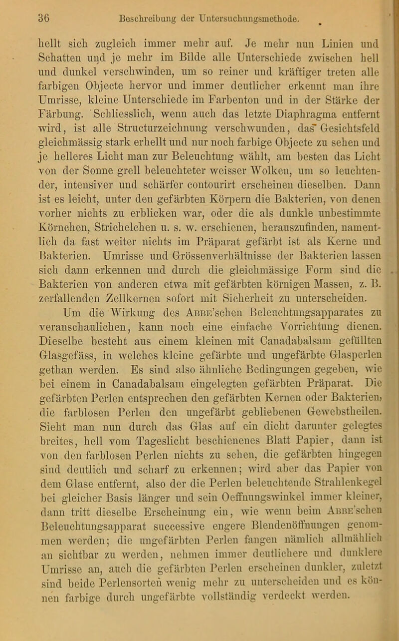 hellt sich zugleich immer mehr auf. Je mehr nuu Linien und Schatten und je mehr im Bilde alle Unterschiede zwischen hell und dunkel verschwinden, um so reiner und kräftiger treten alle farbigen Objecte hervor und immer deutlicher erkennt man ihre Umrisse, kleine Unterschiede im Farbenton und in der Stärke der Färbung. Schliesslich, wenn auch das letzte Diaphragma entfernt wird, ist alle Structurzeichnung verschwunden, das Gesichtsfeld gleichmässig stark erhellt und nur noch farbige Objecte zu sehen und je helleres Licht man zur Beleuchtung wählt, am besten das Licht von der Sonne grell beleuchteter weisser Wolken, um so leuchten- der, intensiver und schärfer contourirt erscheinen dieselben. Dann ist es leicht, unter den gefärbten Körpern die Bakterien, von denen vorher nichts zu erblicken war, oder die als dunkle unbestimmte Körnchen, Strichelchen u. s. w. erschienen, herauszufinden, nament- lich da fast weiter nichts im Präparat gefärbt ist als Kerne und Bakterien. Umrisse und Grössenverhältnisse der Bakterien lassen sich dann erkennen und durch die gleichmässige Form sind die Bakterien von anderen etwa mit gefärbten körnigen Massen, z. B. zerfallenden Zellkernen sofort mit Sicherheit zu unterscheiden. Um die Wirkung des AnBE’schen Beleuchtungsapparates zu veranschaulichen, kann noch eine einfache Vorrichtung dienen. Dieselbe besteht aus einem kleinen mit Canadabalsam gefüllten Glasgefäss, in welches kleine gefärbte und ungefärbte Glasperlen gethan werden. Es sind also ähnliche Bedingungen gegeben, wie bei einem in Canadabalsam eingelegten gefärbten Präparat. Die gefärbten Perlen entsprechen den gefärbten Kernen oder Bakterien) die farblosen Perlen den ungefärbt gebliebenen Gewebstkeilen. Sieht man nun durch das Glas auf ein dicht darunter gelegtes breites, hell vom Tageslicht beschienenes Blatt Papier, daun ist von den farblosen Perlen nichts zu sehen, die gefärbten hingegen sind deutlich und scharf zu erkennen; wird aber das Papier von dem Glase entfernt, also der die Perlen beleuchtende Strahlenkegel bei gleicher Basis länger und sein Oeffnungswinkel immer kleiner, dann tritt dieselbe Erscheinung ein, wie wenn beim Abbe scheu Beleuchtungsapparat successive engere Blendenöffnungen genom- men werden; die ungefärbten Perlen fangen nämlich allmählich an sichtbar zu werden, nehmen immer deutlichere und dunklere Umrisse an, auch die gefärbten Perlen erscheinen dunkler, zuletzt sind beide Perlensorten wenig mehr zu unterscheiden und es kön- nen farbige durch ungefärbte vollständig verdeckt werden.