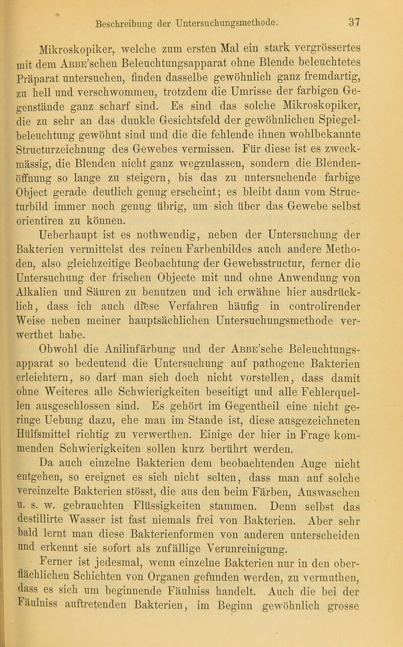 Mikroskopiker, welche zum ersten Mal ein stark vergrössertes mit dem AßBB’schen Beleuchtungsapparat ohne Blende beleuchtetes Präparat untersuchen, finden dasselbe gewöhnlich ganz fremdartig, zu hell und verschwommen, trotzdem die Umrisse der farbigen Ge- genstände ganz scharf sind. Es sind das solche Mikroskopiker, die zu sehr an das dunkle Gesichtsfeld der gewöhnlichen Spiegel- beleuchtung gewöhnt sind und die die fehlende ihnen wohlbekannte Structurzeichnung des Gewebes vermissen. Für diese ist es zweck- mässig, die Blenden nicht ganz wegzulassen, sondern die Blenden- öffnung so lange zu steigern, bis das zu untersuchende farbige Object gerade deutlich genug erscheint; es bleibt dann vom Struc- turbild immer noch genug übrig, um sich über das Gewebe selbst orientiren zu können. Ueberhaupt ist es nothwendig, neben der Untersuchung der Bakterien vermittelst des reinen Farbenbildes auch andere Metho- den, also gleichzeitige Beobachtung der Gewebsstructur, ferner die Untersuchung der frischen Objecte mit und ohne Anwendung von Alkalien und Säuren zu benutzen und ich erwähne hier ausdrück- lich, dass ich auch dtese Verfahren häufig in controlirender Weise neben meiner hauptsächlichen Untersuchungsmethode ver- wertet habe. Obwohl die Anilinfärbung und der AßBE’sche Beleuchtungs- apparat so bedeutend die Untersuchung auf pathogene Bakterien erleichtern, so darf man sich doch nicht vorstellen, dass damit ohne Weiteres alle Schwierigkeiten beseitigt und alle Fehlerquel- len ausgeschlossen sind. Es gehört im Gegenteil eine nicht ge- ringe Uebung dazu, ehe man im Stande ist, diese ausgezeichneten Hülfsmittel richtig zu verwerten. Einige der hier in Frage kom- menden Schwierigkeiten sollen kurz berührt werden. Da auch einzelne Bakterien dem beobachtenden Auge nicht entgehen, so ereignet es sich nicht selten, dass man auf solche vereinzelte Bakterien stösst, die aus den beim Färben, Auswaschen u. s. w. gebrauchten Flüssigkeiten stammen. Denn selbst das destillirte Wasser ist fast niemals frei von Bakterien. Aber sehr bald lernt man diese Bakterienformen von anderen unterscheiden und erkennt sie sofort als zufällige Verunreinigung. Ferner ist jedesmal, wenn einzelne Bakterien nur in den ober- flächlichen Schichten von Organen gefunden werden, zu vermuthen, dass es sich um beginnende Fäulniss handelt. Auch die bei der Fäulniss auftreteuden Bakterien, im Beginn gewöhnlich grosse