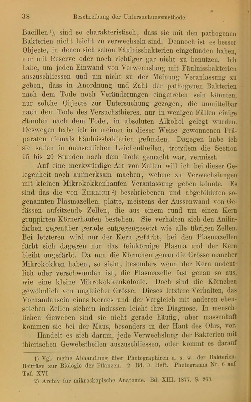 Bacillen'), sind so charakteristisch, dass sie mit den pathogenen Bakterien nicht leicht zu verwechseln sind. Dennoch ist es besser Objecte, in denen sich schon Fäulnissbakterien eingefunden haben, nur mit Reserve oder noch richtiger gar nicht zu benutzen. Ich habe, um jeden Einwand von Verwechslung mit Fäulnissbakterien auszuschliessen und um nicht zu der Meinung Veranlassung zu geben, dass in Anordnung und Zahl der pathogenen Bakterien nach dem Tode noch Veränderungen eingetreten sein könnten, nur solche Objecte zur Untersuchung gezogen, die unmittelbar nach dem Tode des Versuchsthieres, nur in wenigen Fällen einige Stunden nach dem Tode, in absoluten Alkohol gelegt wurden. Deswegen habe ich in meinen in dieser Weise gewonnenen Prä- paraten niemals Fäulnissbakterien gefunden. Dagegen habe ich sie selten in menschlichen Leichentheilen, trotzdem die Section 15 bis 20 Stunden nach dem Tode gemacht war, vermisst. Auf eine merkwürdige Art von Zellen will ich bei dieser Ge- legenheit noch aufmerksam machen, welche zu Verwechslungen mit kleinen Mikrokokkenhaufen Veranlassung geben könnte. Es sind das die von Ehrlich -) beschriebenen und abgebildeten so- genannten Plasmazellen, platte,- meistens der Aussenwand von Ge- fässen aufsitzende Zellen, die aus einem rund um einen Kein gruppirten Körnerhaufen bestehen. Sie verhalten sich den Anilin- farben gegenüber gerade entgegengesetzt wie alle übrigen Zellen. Bei letzteren wird nur der Kern gefärbt, bei den Plasmazellen färbt sich dagegen nur das feinkörnige Plasma und der Kern bleibt ungefärbt. Da nun die Körnchen genau die Grösse mancher Mikrokokken haben, so sieht, besonders wenn der Kern undeut- lich oder verschwunden ist, die Plasmazelle fast genau so aus, wie eine kleine Mikrokokkenkolonie. Doch sind die Körnchen gewöhnlich von ungleicher Grösse. Dieses letztere Verhalten, das Vorhandensein eines Kernes und der Vergleich mit anderen eben- solchen Zellen sichern indessen leicht ihre Diagnose. In mensch- lichen Geweben sind sie nicht gerade häufig, aber massenhaft kommen sie bei der Maus, besonders in der Haut des Ohrs, vor. Handelt es sich darum, jede Verwechslung der Bakterien mit thierischen Gewebstheilen auszuschliessen, oder kommt es darauf 1) Vgl. meine Abhandlung über Photographiren u. s. w. der Bakterien. Beiträge zur Biologie der Pflanzen. 2. Bd. 3. Heft. Photogramm Nr. 0 auf Taf. XVI. 2) Archiv für mikroskopische Anatomie. Bd. XIII. 1S77. S. 263.