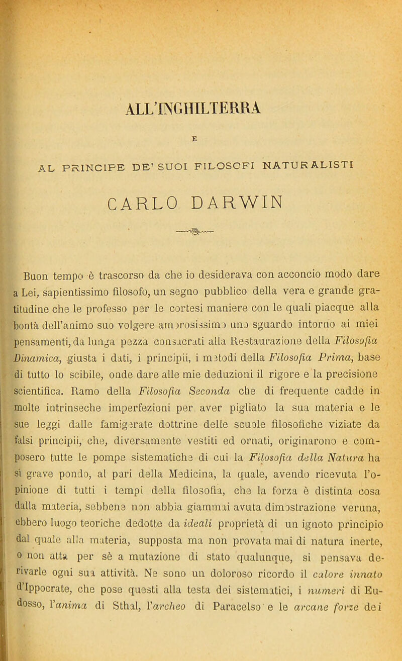 E AL PRINCIPE DE’ SUOI FILOSOFI NATURALISTI CARLO DARWIN Buon tempo è trascorso da che io desiderava con acconcio modo dare a Lei, sapientissimo filosofo, un segno pubblico della vera e grande gra- titudine che le professo per le cortesi maniere con le quali piacque alla bontà dell’animo suo volgere am irosissimo uno sguardo intorno ai miei pensamenti, da lunga pezza consacrati alla Restaurazione della Filosofìa (Dinamica, giusta i dati, i principii, i m otodi della Filosofìa Prima, base di tutto lo scibile, onde dare alle mie deduzioni il rigore e la precisione scientifica. R.amo della Filosofìa Seconda che di frequente cadde in molte intrinseche imperfezioni per aver pigliato la sua materia e le sue leggi dalle famigerate dottrine delle scuole filosofiche viziate da falsi principii, che, diversamente vestiti ed ornati, originarono e com- posero tutte le pompe sistematiche di cui la Filosofìa della Natura ha si grave pondo, al pari della Medicina, la quale, avendo ricevuta l’o- pinione di tutti i tempi della filosofia, che la forza è distinta cosa dalla materia, sebbene non abbia giammai avuta dimostrazione veruna, ebbero luogo teoriche dedotte da ideali proprietà di un ignoto principio dal quale alla materia, supposta ma non provata mai di natura inerte, o non atta per sè a mutazione di stato qualunque, si pensava de- rivarle ogni sua attività. Ne sono un doloroso ricordo il calore innato d Ippocrate, che pose questi alla testa dei sistematici, i numeri di Eu- dosso, 1 anima di Sthal, Varcheo di Paracelso e le arcane forze dei