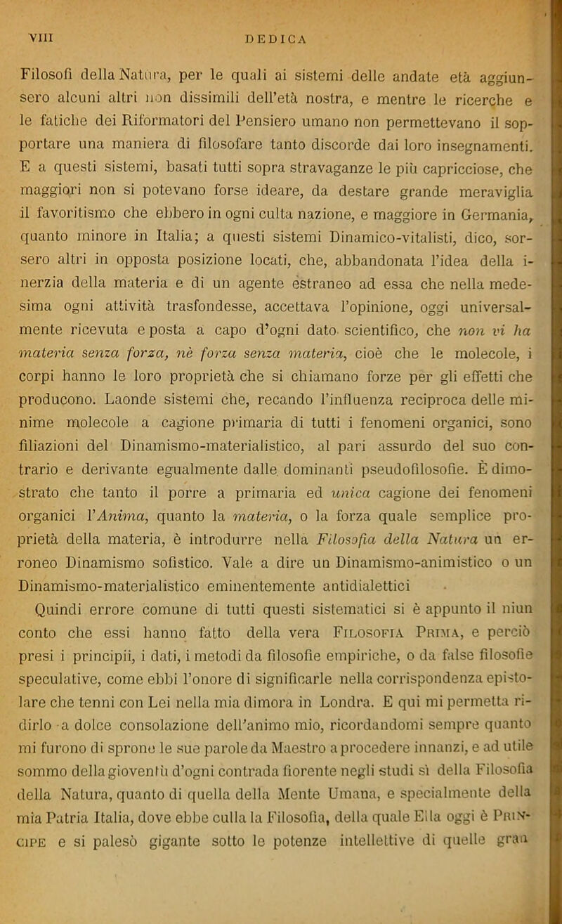 Filosofi della Natura, per le quali ai sistemi delle andate età aggiun- sero alcuni altri non dissimili dell’età nostra, e mentre le ricerche e le fatiche dei Riformatori del Pensiero umano non permettevano il sop- portare una maniera di filosofare tanto discorde dai loro insegnamenti. E a questi sistemi, basati tutti sopra stravaganze le più capricciose, che maggiori non si potevano forse ideare, da destare grande meraviglia il favoritismo che ebbero in ogni culta nazione, e maggiore in Germania, quanto minore in Italia; a questi sistemi Dinamico-vitalisti, dico, sor- sero altri in opposta posizione locati, che, abbandonata l’idea della i- nerzia della materia e di un agente estraneo ad essa che nella mede- sima ogni attività trasfondesse, accettava l’opinione, oggi universal- mente ricevuta e posta a capo d’ogni dato scientifico, che non vi ha materia senza forza, nè forza senza materia, cioè che le molecole, i corpi hanno le loro proprietà che si chiamano forze per gli effetti che producono. Laonde sistemi che, recando l’influenza reciproca delle mi- nime molecole a cagione primaria di tutti i fenomeni organici, sono filiazioni del Dinamismo-materialistico, al pari assurdo del suo con- trario e derivante egualmente dalle dominanti pseudofilosofie. È dimo- strato che tanto il porre a primaria ed unica cagione dei fenomeni organici l'Anima, quanto la materia, o la forza quale semplice pro- prietà della materia, è introdurre nella Filosofia della Natura un er- roneo Dinamismo sofistico. Vale a dire un Dinamismo-animistico o un Dinamismo-materialistico eminentemente antidialettici Quindi errore comune di tutti questi sistematici si è appunto il niun conto che essi hanno fatto della vera Filosofia Prima, e perciò presi i principii, i dati, i metodi da filosofie empiriche, o da false filosofìe speculative, come ebbi l’onore di significarle nella corrispondenza episto- lare che tenni con Lei nella mia dimora in Londra. E qui mi permetta ri- dirlo a dolce consolazione dell’animo mio, ricordandomi sempre quanto mi furono di sprone le sue parole da Maestro a procedere innanzi, e ad utile sommo della gioventù d’ogni contrada fiorente negli studi sì della Filosofìa della Natura, quanto di quella della Mente Umana, e specialmente della mia Patria Italia, dove ebbe culla la Filosofia, della quale Ella oggi è Prin- cipe e si palesò gigante sotto le potenze intellettive di quelle gran