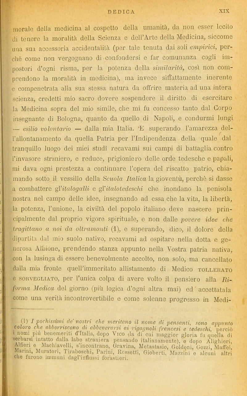 morale della medicina al cospetto della umanità, da non esser lecito di tenere la moralità della Scienza e dell’Arto della Medicina, siccome ima sua accessoria accidentalità (per tale tenuta dai soli empirici, per- chè come non vergognano di confondersi e far comunanza cogli im- postori d’ogni risma, per la potenza della similarità, così non com- prendono la moralità in medicina), ma invece siffattamente inerente e compenetrata alla sua stessa natura da offrire materia ad una intera scienza, credetti mio sacro dovere sospendere il diritto di esercitare la Medicina sopra del mio simile, che mi fu concesso tanto dal Corpo insegnante di Bologna, quanto da quello di Napoli, e condurmi lungi — esilio volontario — dalla mia Italia. 'E superando l’amarezza del- l’allontanamento da quella Patria per l’Indipendenza della quale dal tranquillo luogo dei miei studi recavami sui campi di battaglia contro l’invasore straniero, e reduce, prigioniero delle orde tedesche e papali, mi dava ogni prestezza a continuare l’opera del riscatto patrio, chia- mando sotto il vessillo della Scuola Italica la gioventù, perchè si dasse a combattere gYitalogalli e gl'italotedeschi che inondano la penisola nostra nel campo delle idee, insegnando ad essa che la vita, la libertà, la potenza, l’unione, la civiltà del popolo italiano deve nascere prin- cipalmente dal proprio vigore spirituale, e non dalle povere idee che tragittano a noi da oltramonti (1), e superando, dico, il dolore della dipartita dal mio suolo nativo, recavami ad ospitare nella dotta e ge- nerosa Albione, prendendo stanza appunto nella Vostra patria nativa, con la lusinga di essere benevolmente accolto, non solo, ma cancellato dalla mia fronte quell’immeritato allistamento di Medico tollerato e sorvegliato, per l’unica colpa di avere volto il pensiero alla Ri- forma Medica del giorno (più logica d’ogni altra mai) ed accettatala come una verità incontrovertibile e come solenne progresso in Medi- (1) I pochissimi de'nostri che meritano il nome di pensanti, sono appunto coloro che abborriscono di abbeverarsi ai rigagnoli francesi e tedeschi, perciò i nomi più benemeriti d’halia, dopo Vico da di cui maggior gloria fu quella di serbarsi intatto dalla labo straniera pensando italianamente), o dopo Alighieri, Alfieri e Machiavelli, s'incontrano, Gravina, Metastasi, Goldoni, Gozzi, Malici, ^anni, Muratori, 1 iraboschi, Parini, Rossetti, Gioberti, Mazzini e alcuni altri che furono immuni dagl’influssi forastieri.