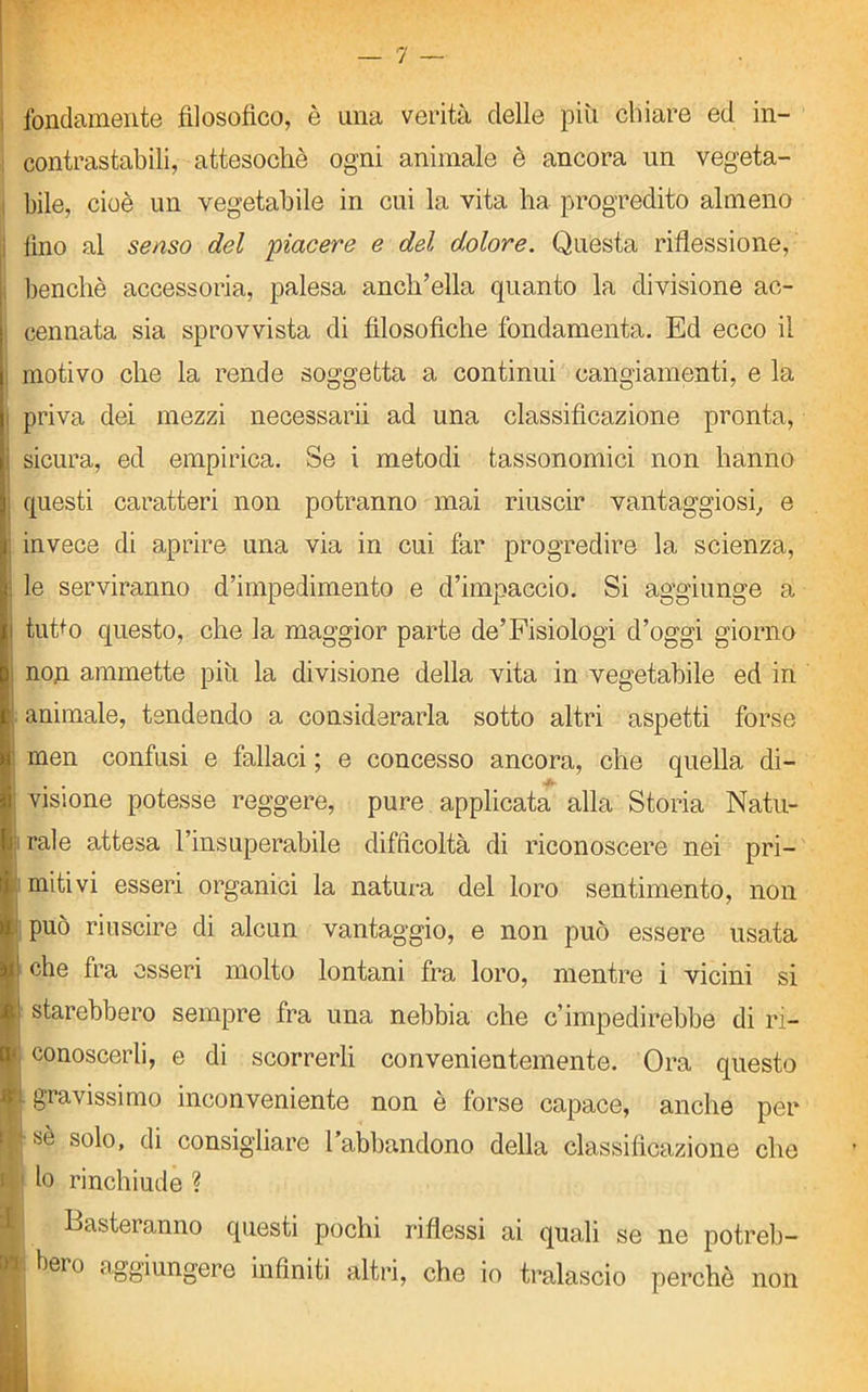 fondamente filosofico, è una verità delle piu chiare ed in- contrastabili, attesoché ogni animale è ancora un vegeta- bile, cioè un vegetabile in cui la vita ha progredito almeno i lino al senso del piacere e del dolore. Questa riflessione, benché accessoria, palesa anch’ella quanto la divisione ac- cennata sia sprovvista di filosofiche fondamenta. Ed ecco il . motivo che la rende soggetta a continui cangiamenti, e la priva dei mezzi necessairi ad una classificazione pronta, i sicura, ed empirica. Se i metodi tassonomici non hanno questi caratteri non potranno mai riuscir vantaggiosi, e invece di aprire una via in cui far progredire la scienza, : le serviranno d’impedimento e d’impaccio. Si aggiunge a i tuffo questo, che la maggior parte de’Fisiologi d’oggi giorno : non ammette piu la divisione della vita in vegetabile ed in \ animale, tendendo a considerarla sotto altri aspetti forse men confusi e fallaci ; e concesso ancora, che quella di- ‘ visione potesse reggere, pure applicata alla Storia Natu- j rale attesa l’insuperabile difficoltà di riconoscere nei pri- mitivi esseri organici la natura del loro sentimento, non può riuscire di alcun vantaggio, e non può essere usata ! che fra esseri molto lontani fra loro, mentre i vicini si ! starebbero sempre fra una nebbia che c’impedirebbe di ri- conoscerli, e di scorrerli convenientemente. Ora questo ji gravissimo inconveniente non è forse capace, anche per sé solo, di consigliare l’abbandono della classificazione che 1 lo rinchiude ? I Basteranno questi pochi riflessi ai quali se ne potreb- [«. bero aggiungere infiniti altri, che io tralascio perchè non