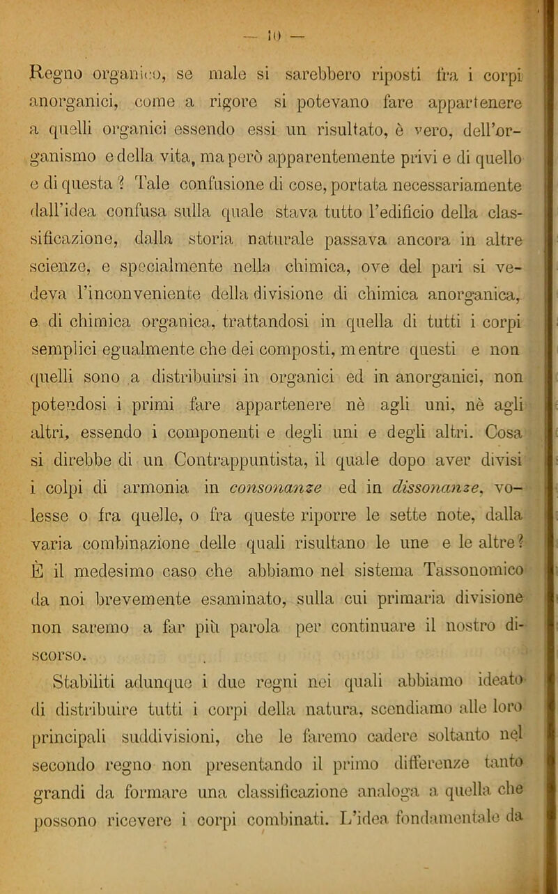 Regno organico, se male si sarebbero riposti fra i corpi anorganici, come a rigore si potevano fare appartenere a quelli organici essendo essi un risultato, è vero, dell’or- ganismo e della vita, ma però apparentemente privi e di quello e di questa ? Tale confusione di cose, portata necessariamente dall'idea confusa sulla quale stava tutto l’edificio della clas- sificazione, dalla storia naturale passava ancora in altre scienze, e specialmente nello chimica, ove del pari si ve- deva l’inconveniente della divisione di chimica anorganica, e di chimica organica, trattandosi in quella di tutti i corpi semplici egualmente che dei composti, mentre questi e non quelli sono a distribuirsi in organici ed in anorganici, non potendosi i primi fare appartenere nè agli uni, nè agli altri, essendo i componenti e degli uni e degli altri. Cosa si direbbe di un Contrappuntista, il quale dopo aver divisi i colpi di armonia in consonanze ed in dissonanze, vo- lesse o fra quelle, o fra queste riporre le sette note, dalla varia combinazione delle quali risultano le une e le altre ì È il medesimo caso che abbiamo nel sistema Tassonomico da noi brevemente esaminato, sulla cui primaria divisione non saremo a far piti parola per continuare il nostro di- scorso. Stabiliti adunque i due regni nei quali abbiamo ideato di distribuire tutti i corpi della natura, scendiamo alle loro principali suddivisioni, che le faremo cadere soltanto nel secondo regno non presentando il primo differenze tanto grandi da formare una classificazione analoga a quella che possono ricevere i corpi combinati. L’idea fondamentale da