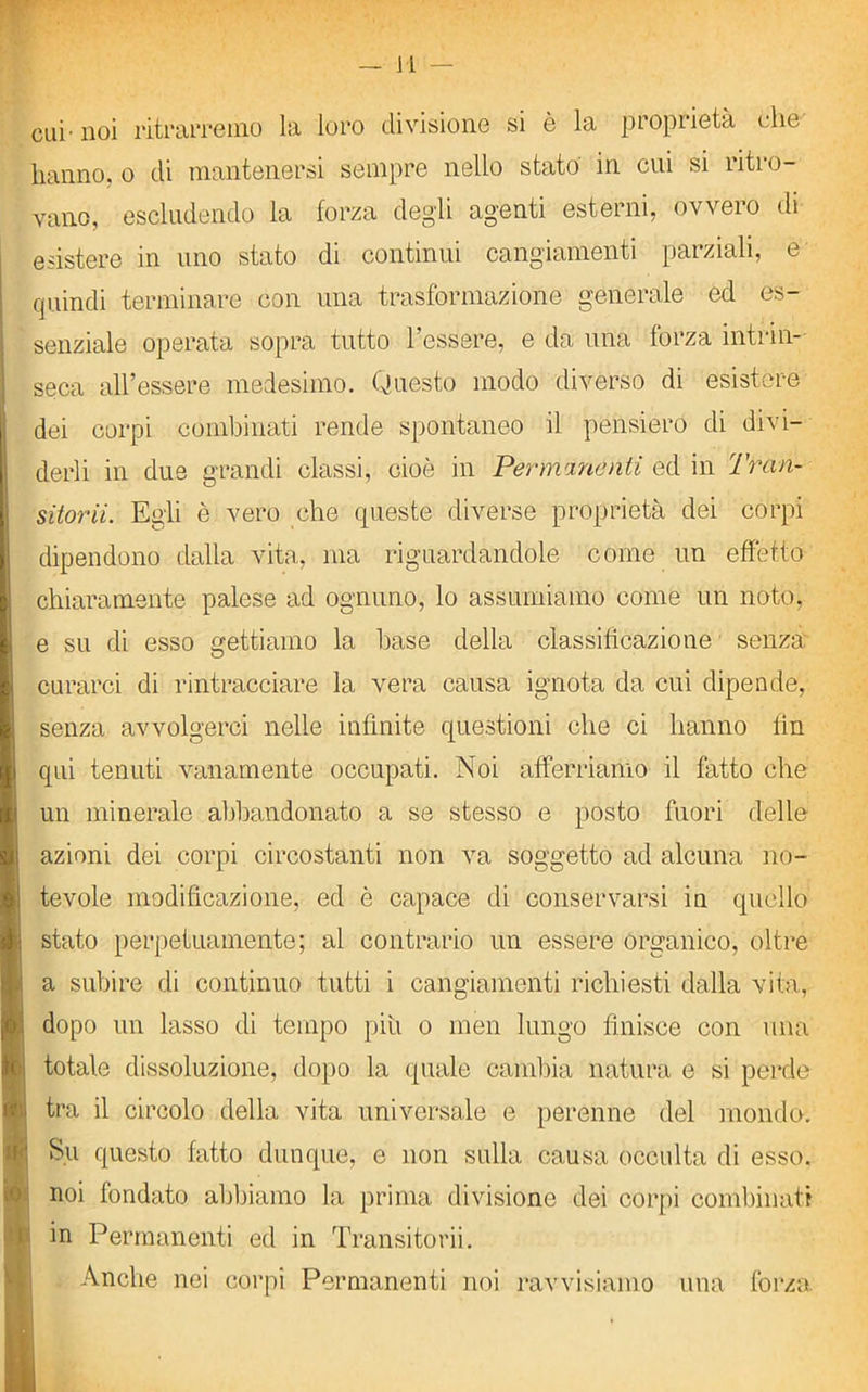 cui-noi ritrarremo la loro divisione si è la proprietà che hanno, o di mantenersi sempre nello stato in cui si ritro- vano, escludendo la forza degli agenti esterni, ovvero di esistere in uno stato di continui cangiamenti parziali, e quindi terminare con una trasformazione generale ed es- senziale operata sopra tutto l’essere, e da una forza intrin- seca all’essere medesimo. Questo modo diverso di esistere dei corpi combinati rende spontaneo il pensiero di divi- derli in due grandi classi, cioè in Permanenti ed in Tran- sitorii. Egli è vero che queste diverse proprietà dei corpi dipendono dalla vita, ina riguardandole come un effetto chiaramente palese ad ognuno, lo assumiamo come un noto, e su di esso gettiamo la base della classificazione senza curarci di rintracciare la vera causa ignota da cui dipende, senza avvolgerci nelle infinite questioni che ci hanno lin qui tenuti vanamente occupati. Noi afferriamo il fatto che un minerale abbandonato a se stesso e posto fuori delle azioni dei corpi circostanti non va soggetto ad alcuna no- tevole modificazione, ed è capace di conservarsi in quello stato perpetuamente; al contrario un essere organico, oltre a subire di continuo tutti i cangiamenti richiesti dalla vita, dopo un lasso di tempo piu o men lungo finisce con una totale dissoluzione, dopo la quale cambia natura e si perde tra il circolo della vita universale e perenne del mondo. Su questo fatto dunque, e non sulla causa occulta di esso, noi fondato abbiamo la prima divisione dei corpi combinati in Permanenti ed in Transitorii. Anche nei corpi Permanenti noi ravvisiamo una forza