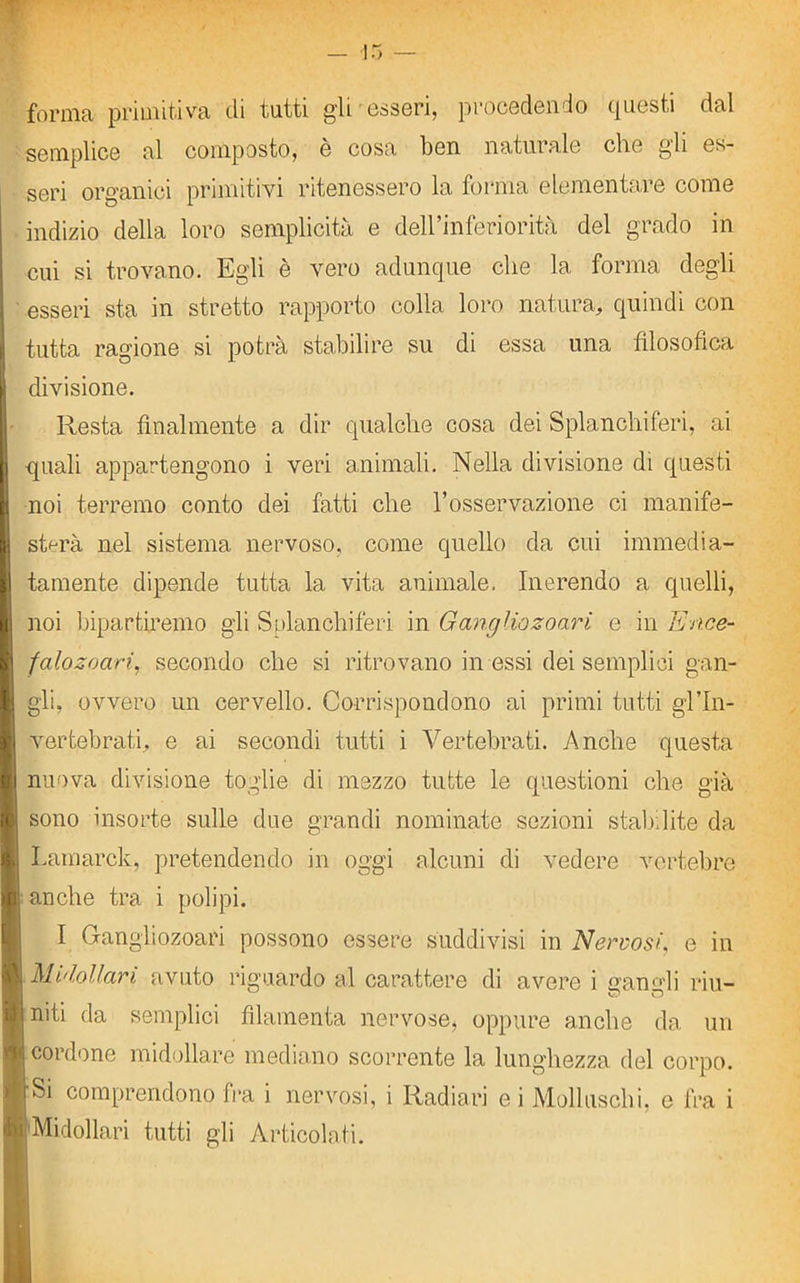 forma primitiva di tutti gli esseri, procedendo questi dal semplice al composto, e cosa ben naturale che gli es- seri organici primitivi ritenessero la forma elementare come indizio della loro semplicità e dell’inferiorità del grado in cui si trovano. Egli è vero adunque che la forma degli esseri sta in stretto rapporto colla loro natura, quindi con tutta ragione si potrà stabilire su di essa una filosofica | divisione. Resta finalmente a dir qualche cosa dei Splanchiferi, ai | quali appartengono i veri animali. Nella divisione di questi | noi terremo conto dei fatti che l’osservazione ci manife- 1 sterà nel sistema nervoso, come quello da cui immedia- H tamente dipende tutta la vita animale. Inerendo a quelli, | noi bipartiremo gli Splanchiferi in GangUozoari e in Enee- ! falozoari, secondo che si ritrovano in essi dei semplici gan- I gli, ovvero un cervello. Corrispondono ai primi tutti gl’In- H vertebrati, e ai secondi tutti i Vertebrati. Anche questa li nuova divisione toglie di mezzo tutte le questioni che già I sono insorte sulle due grandi nominate sezioni stabilite da i Lamarck, pretendendo in oggi alcuni di vedere vertebre ■ anche tra i polipi. I Gangliozoari possono essere suddivisi in Nervosi, e in 1 Midollari avuto riguardo al carattere di avere i gangli riu- l niti da semplici filamenta nervose* oppure anche da un I cordone midollare mediano scorrente la lunghezza del corpo, ir Si comprendono fra i nervosi, i Radiavi e i Molluschi, c fra i 4>i Midollari tutti gli Articolati.