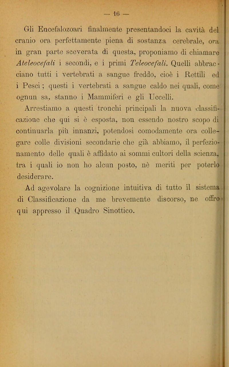 Gli Encefalozoari finalmente presentandoci la cavità del cranio ora perfettamente piena di sostanza cerebrale, ora in gran parte sceverata di questa, proponiamo di chiamare Ateleocefali i secondi, e i primi Teleocefali. Quelli abbrac- ciano tutti i vertebrati a sangue freddo, cioè i Rettili ed i Pesci ; questi i vertebrati a sangue caldo nei quali, come ognun sa, stanno i Mammiferi e gli Uccelli. Arrestiamo a questi tronchi principali la nuova classifi- cazione che qui si è esposta, non essendo nostro scopo di continuarla piti innanzi, potendosi comodamente ora colle- gare colle divisioni secondarie che già abbiamo, il perfezio- namento delle quali è affidato ai sommi cultori della scienza, tra i quali io non ho alcun posto, nè meriti per poterlo desiderare. Ad agevolare la cognizione intuitiva di tutto il sistema di Classificazione da me brevemente discorso, ne offro qui appresso il Quadro Sinottico.