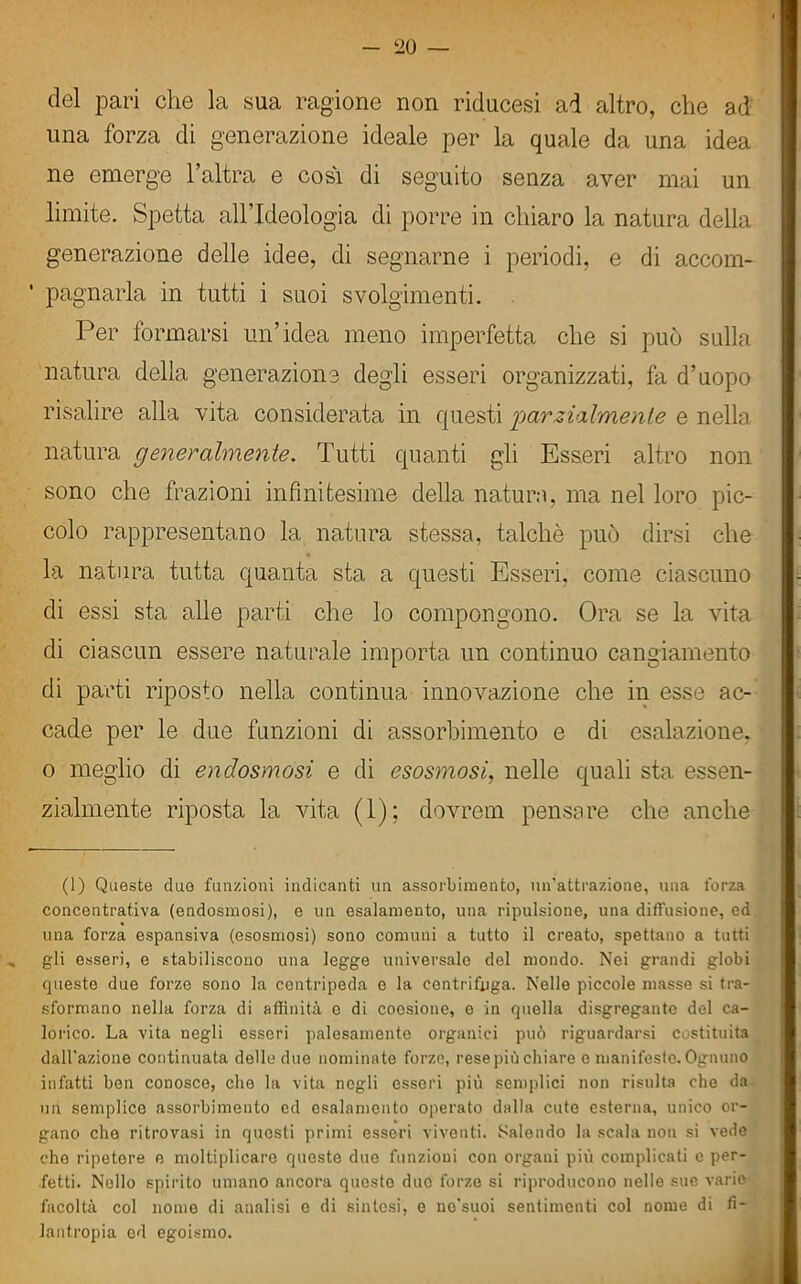 20 — del pari che la sua ragione non riducesi ad altro, che ad una forza di generazione ideale per la quale da una idea ne emerge l’altra e cosi di seguito senza aver mai un limite. Spetta all’Ideologia di porre in chiaro la natura della generazione delle idee, di segnarne i periodi, e di accom- pagnarla in tutti i suoi svolgimenti. Per formarsi un’idea meno imperfetta che si può sulla natura della generazione degli esseri organizzati, fa d’uopo risalire alla vita considerata in questi 'parzialmente e nella natura generalmente. Tutti quanti gli Esseri altro non sono che frazioni infinitesime della natura, ma nel loro pic- colo rappresentano la natura stessa, talché può dirsi che la natura tutta quanta sta a questi Esseri, come ciascuno di essi sta alle parti che lo compongono. Ora se la vita di ciascun essere naturale importa un continuo cangiamento di parti riposto nella continua innovazione che in esse ac- cade per le due funzioni di assorbimento e di esalazione, o meglio di endosmosi e di esosmosi, nelle quali sta essen- zialmente riposta la vita (1); dovrem pensare che anche (1) Queste duo funzioni indicanti un assorbimento, un’attrazione, una l'orza concentrativa (endosmosi), e un esalamento, una ripulsione, una diffusione, ed una forza espansiva (esosmosi) sono comuni a tutto il creato, spettano a tutti gli esseri, e stabiliscono una legge universale del mondo. Nei grandi globi queste due forze sono la centripeda e la centrifuga. Nelle piccole masse si tra- sformano nella forza di affinità e di coesione, e in quella disgregante del ca- lorico. La vita negli esseri palesamento organici può riguardarsi costituita dall'azione continuata delle due nominate forze?, rese più chiare e manifeste. Ognuno infatti ben conosce, che la vita negli esseri più semplici non risulta che da un semplice assorbimento ed esalamento operato dalla cute esterna, unico or- gano che ritrovasi in quosti primi esseri viventi. Salendo la scala non si vede che ripetere e moltiplicare queste due funzioni con organi più complicati e per- fetti. Nello spirito umano ancora questo duo forze si riproducono nelle sue varie facoltà col nome di analisi e di sintesi, e ne'suoi sentimenti col nome di fi- lantropia ed egoismo.