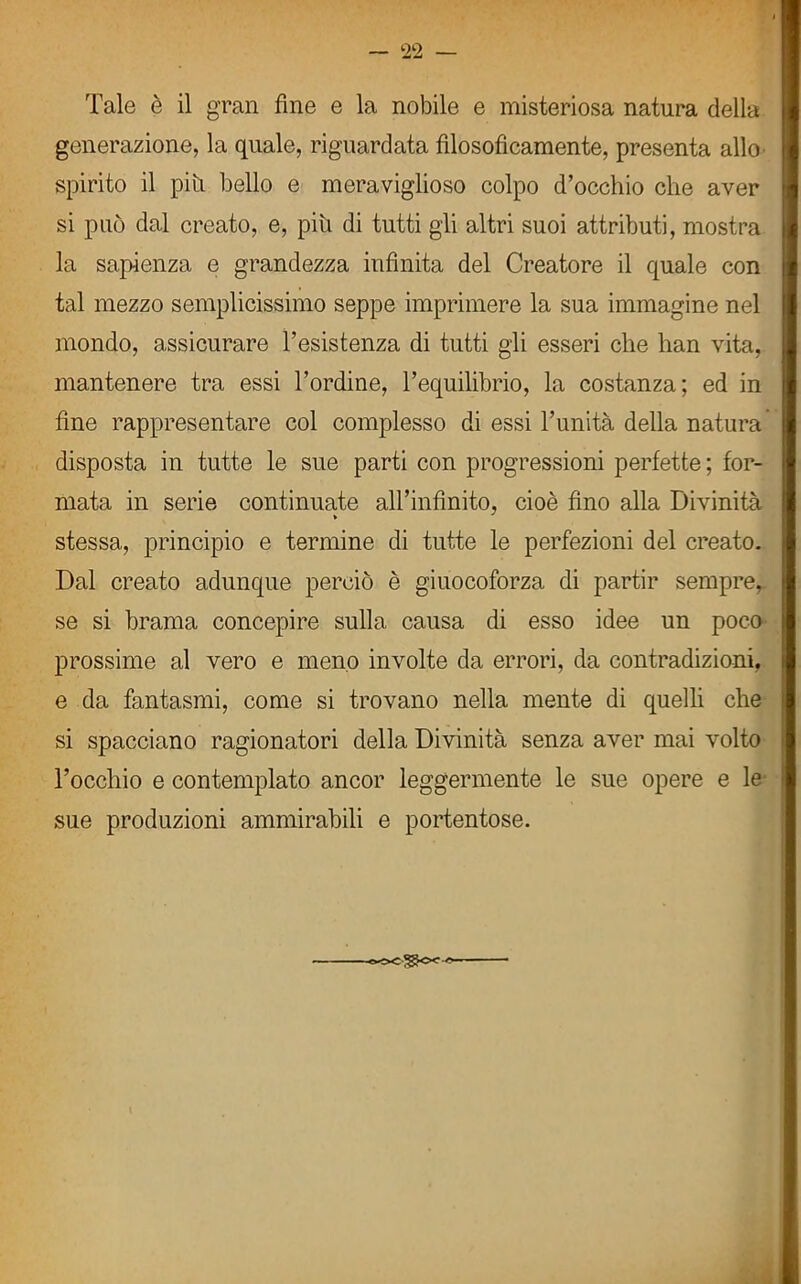 Tale è il gran fine e la nobile e misteriosa natura della generazione, la quale, riguardata filosoficamente, presenta allo spirito il piu bello e meraviglioso colpo d’occhio che aver si può dal creato, e, più di tutti gli altri suoi attributi, mostra la sapienza e grandezza infinita del Creatore il quale con tal mezzo semplicissimo seppe imprimere la sua immagine nel mondo, assicurare l’esistenza di tutti gli esseri che han vita, mantenere tra essi l’ordine, l’equilibrio, la costanza; ed in fine rappresentare col complesso di essi l’unità della natura disposta in tutte le sue parti con progressioni perfette; for- mata in serie continuate all’infinito, cioè fino alla Divinità stessa, principio e termine di tutte le perfezioni del creato. Dal creato adunque perciò è giuocoforza di partir sempre, se si brama concepire sulla causa di esso idee un poco prossime al vero e meno involte da errori, da contradizioni, e da fantasmi, come si trovano nella mente di quelli che si spacciano ragionatori della Divinità senza aver mai volto l’occhio e contemplato ancor leggermente le sue opere e le sue produzioni ammirabili e portentose.
