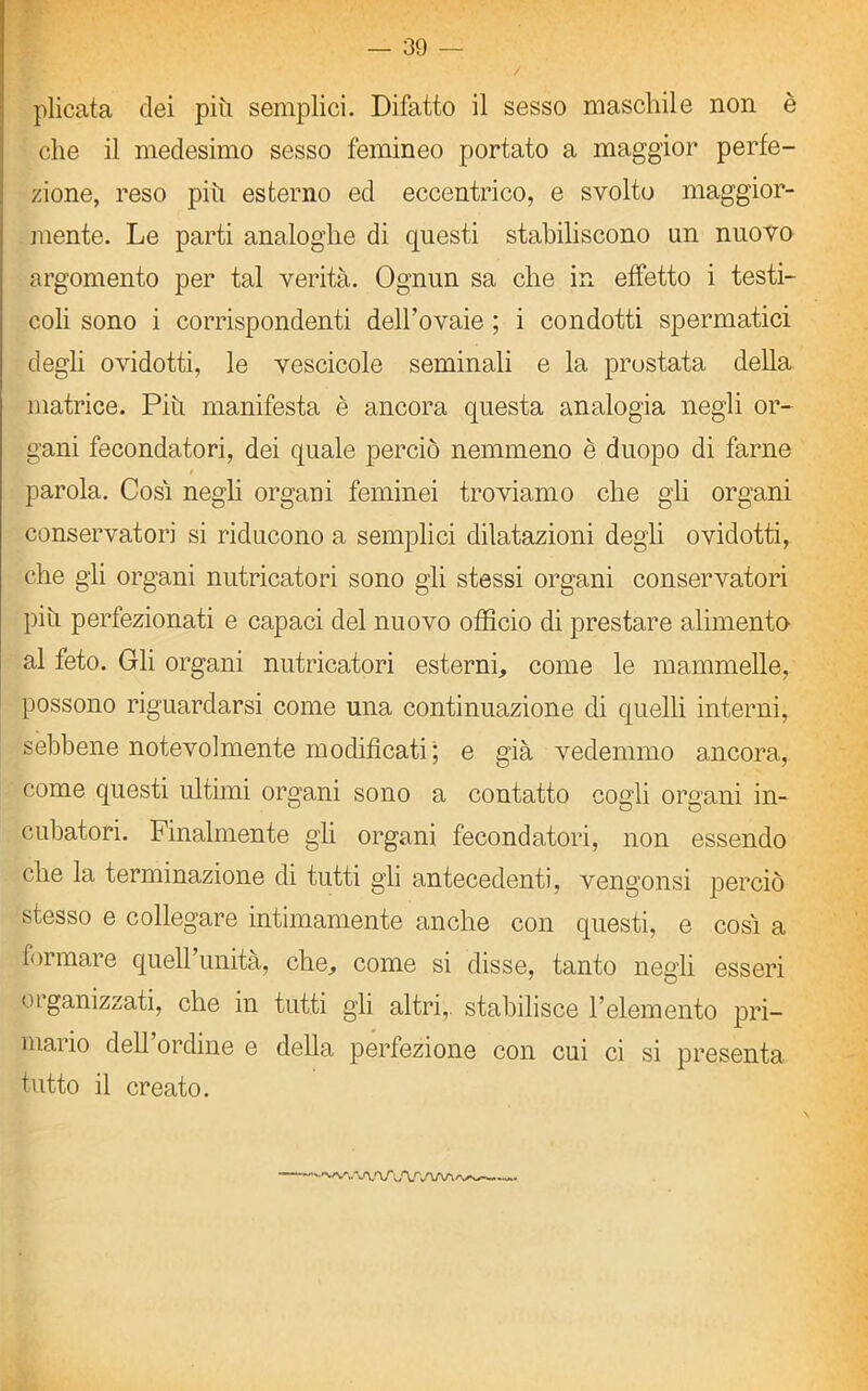 plicata dei più semplici. Difatto il sesso maschile non è che il medesimo sesso femineo portato a maggior perfe- zione, reso più esterno ed eccentrico, e svolto maggior- mente. Le parti analoghe di questi stabiliscono un nuovo argomento per tal verità. Ognun sa che in effetto i testi- coli sono i corrispondenti delhovaie ; i condotti spermatici degli ovidotti, le vescicole seminali e la prostata della matrice. Più manifesta è ancora questa analogia negli or- gani fecondatori, dei quale perciò nemmeno è duopo di farne parola. Cosi negli organi feminei troviamo che gli organi conservatori si riducono a semplici dilatazioni degli ovidotti, che gli organi nutricatori sono gli stessi organi conservatori più perfezionati e capaci del nuovo officio di prestare alimento al feto. Gli organi nutricatori esterni, come le mammelle, possono riguardarsi come una continuazione di quelli interni, sebbene notevolmente modificati; e già vedemmo ancora, come questi ultimi organi sono a contatto cogli organi in- cubatori. Finalmente gli organi fecondatori, non essendo che la terminazione di tutti gli antecedenti, vengonsi perciò stesso e collegare intimamente anche con questi, e così a formare quell’unità, che, come si disse, tanto negli esseri organizzati, che in tutti gli altri, stabilisce l’elemento pri- mario dell’ordine e della perfezione con cui ci si presenta tutto il creato. UW\A/\,