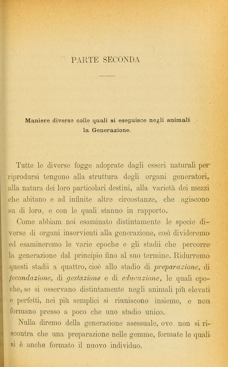 Maniere diverse colle quali si eseguisce negli animali la Generazione. Tutte le diverse fogge adoprate dagli esseri naturali per riprodursi tengono alla struttura degli organi generatori, alla natura dei loro particolari destini, alla varietà dei mezzi che abitano e ad infinite altre circostanze, che agiscono su di loro, e con le quali stanno in rapporto. Come abbiam noi esaminato distintamente le specie di- verse di organi inservienti alla generazione, cosi divideremo ed esamineremo le varie epoche e gli stadii che percorre la generazione dal principio fino al suo termine. Ridurremo questi stadii a quattro, cioè allo stadio di ‘preparazione, di fecondazione, di gestazione e di educazione, le quali epo- che, se si osservano distintamente negli animali più elevati e perfetti, nei piu semplici si riuniscono insieme, e non formano presso a poco che uno stadio unico. Nulla diremo della generazione asessuale, ove non si ri- scontra che una preparazione nelle gemme, formate le quali si è anche formato il nuovo individuo.