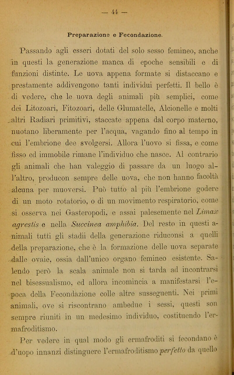 Preparazione e Fecondazione. Passando agli esseri dotati del solo sesso femineo, anche in questi la generazione manca di epoche sensibili e di funzioni distinte. Le uova appena formate si distaccano e prestamente addivengono tanti individui perfetti. Il bello è di vedere, che le uova degli animali piu semplici, come dei Litozoari, Fitozoari, delle Glumatelle, Alcionelle e molti ..altri Radiari primitivi, staccate appena dal corpo materno, nuotano liberamente per l’acqua, vagando fino al tempo in cui l’embrione dee svolgersi. Allora l’uovo si fissa, e come fisso ed immobile rimane l’individuo che nasce. Al contrario gli animali che han valeggio di passare da un luogo al- l’altro, producon sempre delle uova, che non hanno facoltà alcuna per muoversi. Può tutto al piu l’embrione godere di un moto rotatorio, o di un movimento respiratorio, come si osserva nei Gasteropodi, e assai palesemente nel Limax agrestis e nella Succinea amphibia. Del resto in questi a- nimali tutti gli stadii della generazione riduconsi a quelli della preparazione, che è la formazione delle uova separate dalle ovaie, ossia dall’unico organo femineo esistente. Sa- lendo però la scala animale non si tarda ad incontrarsi nel bisessualismo, ed allora incomincia a manifestarsi 1 e- poca della Fecondazione colle altre susseguenti. Nei primi animali, ove si riscontrano ambedue i sessi, questi son sempre riuniti in un medesimo individuo, costituendo 1 er- mafroditismo. Per vedere in qual modo gli ermafroditi si fecondano è d’uopo innanzi distinguere l’ermafroditismo perf?tto da quello