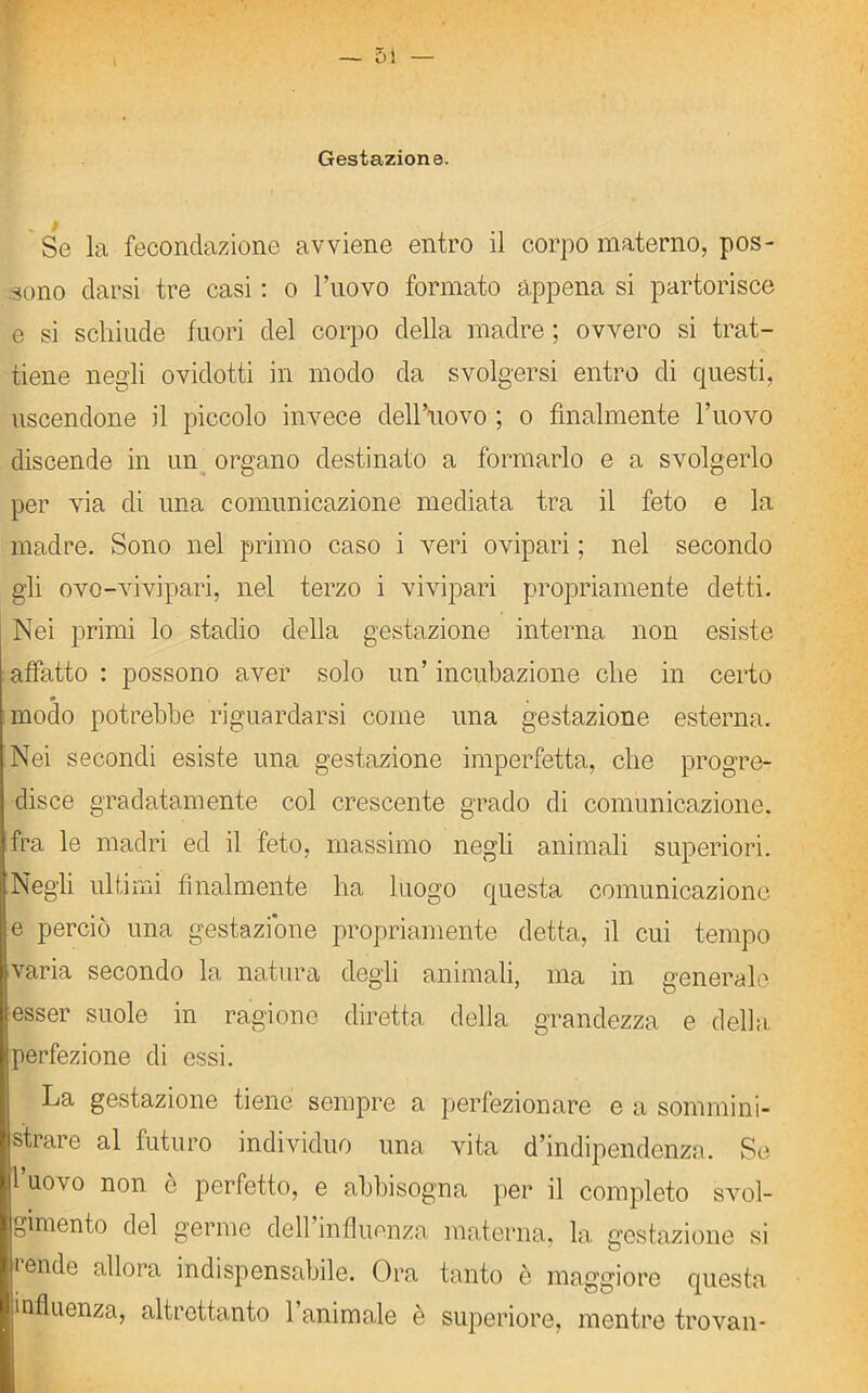 Gestazione. Se la fecondazione avviene entro il corpo materno, pos- sono darsi tre casi : o l’uovo formato appena si partorisce e si schiude fuori del corpo della madre ; ovvero si trat- tiene negli ovidotti in modo da svolgersi entro di questi, uscendone il piccolo invece dell’uovo ; o finalmente l’uovo discende in un organo destinato a formarlo e a svolgerlo per via di una comunicazione mediata tra il feto e la madre. Sono nel primo caso i veri ovipari ; nel secondo gli ovo-vivipari, nel terzo i vivipari propriamente detti. Nei primi lo stadio della gestazione interna non esiste affatto : possono aver solo un’ incubazione che in certo * modo potrebbe riguardarsi come una gestazione esterna. Nei secondi esiste una gestazione imperfetta, che progre- disce gradatamente col crescente grado di comunicazione, fra le madri ed il feto, massimo negli animali superiori. Negli ultimi finalmente ha luogo questa comunicazione e perciò una gestazione propriamente detta, il cui tempo varia secondo la natura degli animali, ma in generale esser suole in ragione diretta della grandezza e della perfezione di essi. La gestazione tiene sempre a perfezionare e a sommini- strare al futuro individuo una vita d’indipendenza. Se l’uovo non è perfetto, e abbisogna per il completo svol- gimento del germe dell influenza materna, la gestazione si tende allora indispensabile. Ora tanto ò maggiore questa