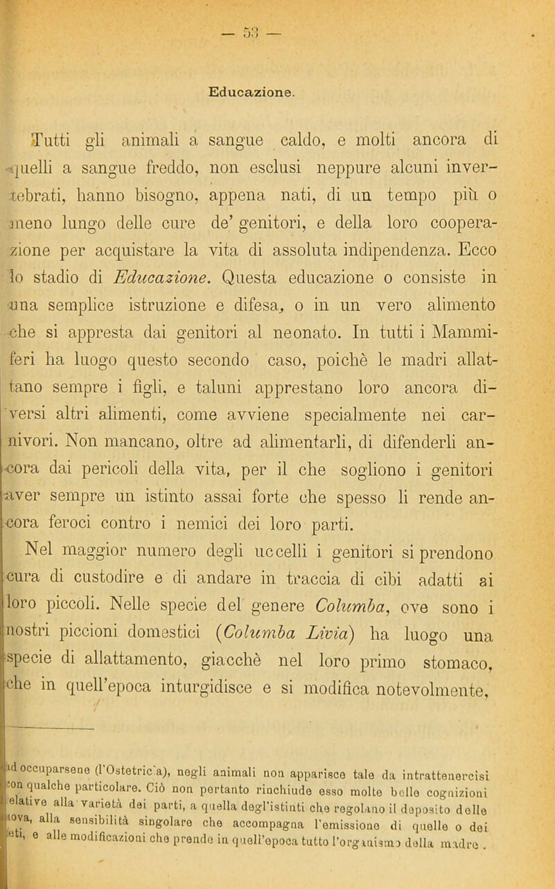 Educazione. Tutti gli animali a sangue caldo, e molti ancora di -quelli a sangue freddo, non esclusi neppure alcuni inver- tebrati, hanno bisogno, appena nati, di un tempo piti o meno lungo delle cure de’ genitori, e della loro coopera- zione per acquistare la vita di assoluta indipendenza. Ecco lo stadio di Educazione. Questa educazione o consiste in una semplice istruzione e difesa, o in un vero alimento che si appresta dai genitori al neonato. In tutti i Mammi- feri lia luogo questo secondo caso, poiché le madri allat- tano sempre i figli, e taluni apprestano loro ancora di- versi altri alimenti, come avviene specialmente nei car- nivori. Non mancano, oltre ad alimentarli, di difenderli an- cora dai pericoli della vita, per il che sogliono i genitori •aver sempre un istinto assai forte che spesso li rende an- cora feroci contro i nemici dei loro parti. Nel maggior numero degli uccelli i genitori si prendono cura di custodire e di andare in traccia di cibi adatti ai loro piccoli. Nelle specie del genere Columba, ove sono i nostri piccioni domestici (Columba Livia) ha luogo una specie di allattamento, giacché nel loro primo stomaco, che in quell’epoca inturgidisce e si modifica notevolmente. id occuparsene (l'Ostetricia), negli animali non apparisce tale da intrattenercisi ’on qualche particolare. Ciò non portanto rinchiude esso molte bello cognizioni •elative alla varietà dei parti, a quella degl'istinti che regolano il deposito delle >ova, alla sensibilità singolare che accompagna l'emissione di quelle o dei
