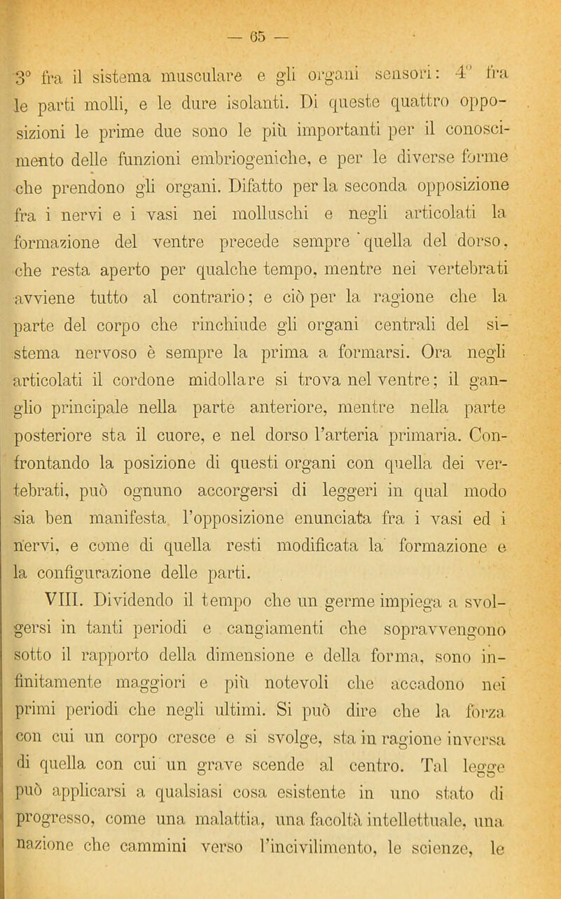 — (35 — 3° fra il sistema musculare e gli organi sensori : 4° fra le parti molli, e le dure isolanti. Di queste quattro oppo- sizioni le prime due sono le piti importanti per il conosci- mento delle funzioni embriogeniche, e per le diverse forme che prendono gli organi. Difatto per la seconda opposizione fra i nervi e i vasi nei molluschi e negli articolati la formazione del ventre precede sempre 'quella del dorso, che resta aperto per qualche tempo, mentre nei vertebrati avviene tutto al contrario ; e ciò per la ragione che la parte del corpo che rinchiude gli organi centrali del si- stema nervoso è sempre la prima a formarsi. Ora negli articolati il cordone midollare si trova nel ventre ; il gan- glio principale nella parte anteriore, mentre nella parte posteriore sta il cuore, e nel dorso l’arteria primaria. Con- frontando la posizione di questi organi con quella dei ver- tebrati, può ognuno accorgersi di leggeri in qual modo sia ben manifesta l’opposizione enunciata fra i vasi ed i nervi, e come di quella resti modificata la formazione e la configurazione delle parti. Vili. Dividendo il tempo che un germe impiega a svol- gersi in tanti periodi e cangiamenti che sopravvengono sotto il rapporto della dimensione e della forma, sono in- finitamente maggiori e piti notevoli che accadono nei primi periodi che negli ultimi. Si può dire che la forza con cui un corpo cresce e si svolge, sta in ragione inversa di quella con cui un grave scende al centro. Tal legge può applicarsi a qualsiasi cosa esistente in uno stato di progresso, come una malattia, una facoltà intellettuale, una nazione che cammini verso l’incivilimento, le scienze, le