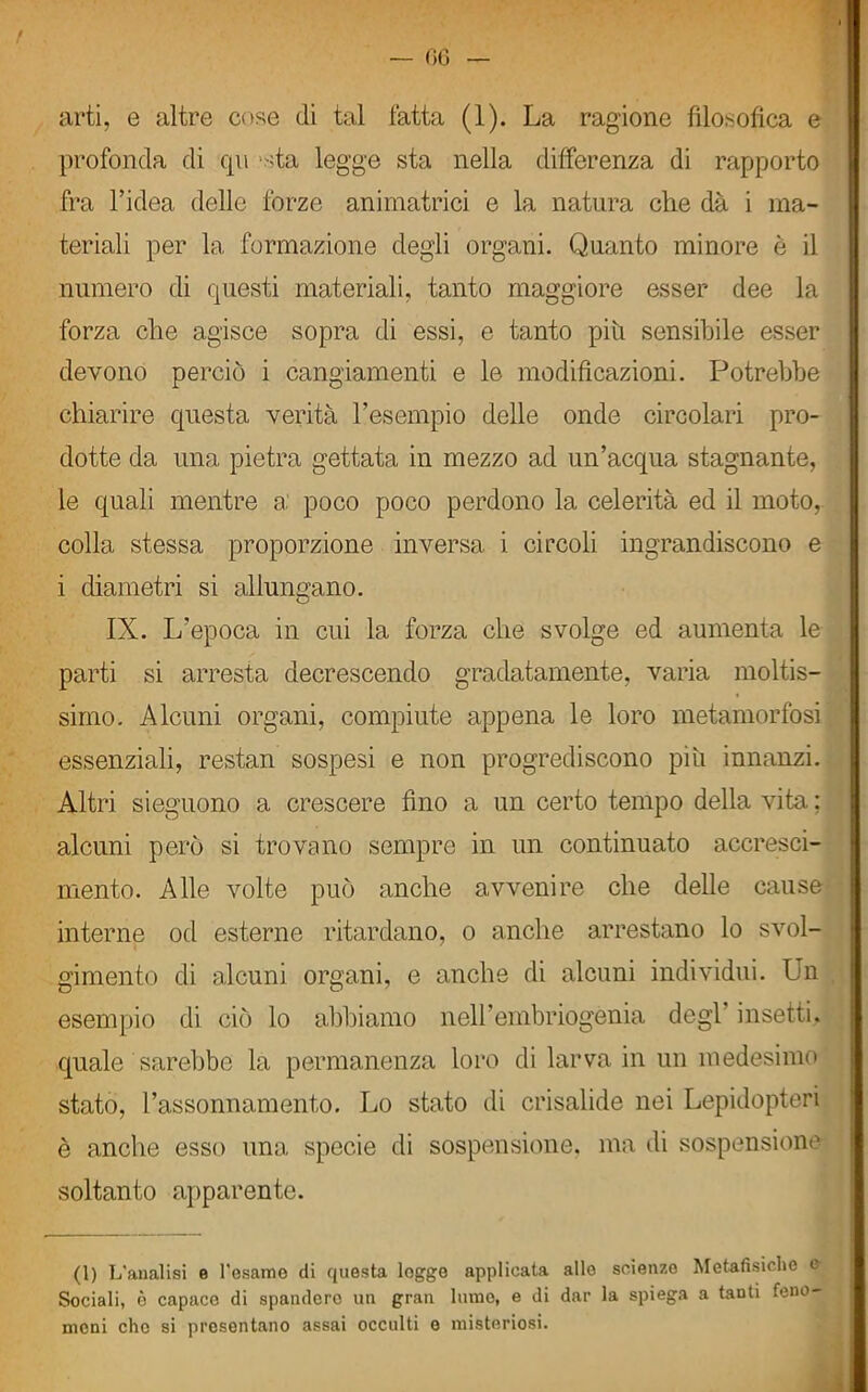 arti, e altre cose di tal fatta (1). La ragione filosofica e profonda di qu -da legge sta nella differenza di rapporto fra l’idea delle forze animatrici e la natura che dà i ma- teriali per la formazione degli organi. Quanto minore è il numero di questi materiali, tanto maggiore esser dee la forza che agisce sopra di essi, e tanto più sensibile esser devono perciò i cangiamenti e le modificazioni. Potrebbe chiarire questa verità l’esempio delle onde circolari pro- dotte da una pietra gettata in mezzo ad un’acqua stagnante, le quali mentre a: poco poco perdono la celerità ed il moto, colla stessa proporzione inversa i circoli ingrandiscono e i diametri si allungano. IX. L’epoca in cui la forza che svolge ed aumenta le parti si arresta decrescendo gradatamente, varia moltis- simo. Alcuni organi, compiute appena le loro metamorfosi essenziali, restan sospesi e non progrediscono più innanzi. Altri sieguono a crescere fino a un certo tempo della vita : alcuni però si trovano sempre in un continuato accresci- mento. Alle volte può anche avvenire che delle cause interne od esterne ritardano, o anche arrestano lo svol- gimento di alcuni organi, e anche di alcuni individui. Un esempio di ciò lo abbiamo nell’embriogenià degl insetti, quale sarebbe la permanenza loro di larva in un medesimo stato, l’assonnamento. Lo stato di crisalide nei Lepidopteri è anche esso una specie di sospensione, ma di sospensione soltanto apparente. (1) L'analisi e l'esame di questa logge applicata allo scienze Metafisiche e Sociali, è capace di spanderò un gran lume, e di dar la spiega a tanti feno- meni che si presentano assai occulti e misteriosi.