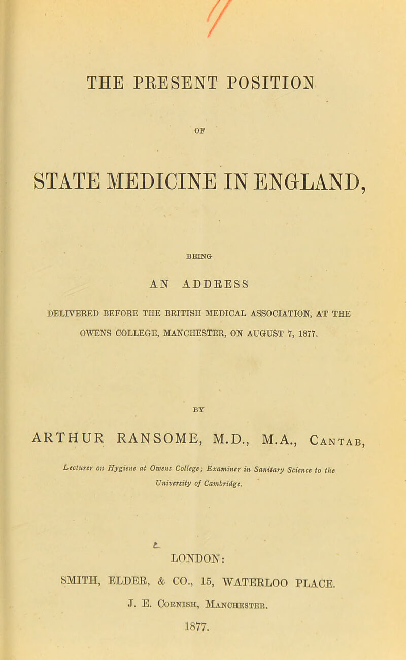 THE PRESENT POSITION OE STATE MEDICINE IN ENGLAND, BEING AN ADDEESS DELIVERED BEFORE THE BRITISH MEDICAL ASSOCIATION, AT THE OWENS COLLEGE, MANCHESTER, ON AUGUST 7, 1877. BY ARTHUR RANSOME, M.D., M.A., Cantab, Lecturer on Hygiene at Owens College; Examiner in Sanitary Science to the University of Cambridge. L. LONDON: SMITH, ELDEE, & CO., 15, WATEELOO PLACE. J. E. Cornish, Manchester. 1877.