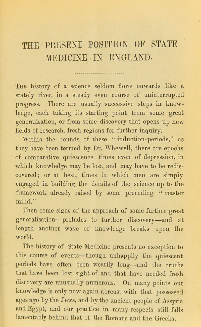 THE PRESENT POSITION OF STATE MEDICINE IN ENGLAND. The history of a science seldom flows onwards like a stately river, in a steady even course of uninterrupted progress. There are usually successive steps in know- ledge, each taking its starting point from some great generalisation, or from some discovery that opens up new fields of research, fresh regions for further inquiry. Within the bounds of these “ induction-periods,” as they have been termed by Dr. Whewell, there are epochs of comparative quiescence, times even of depression, in which knowledge may be lost, and may have to be redis- covered; or at best, times in which men are simply engaged in building the details of the science up to the framework already raised by some preceding “ master mind.” Then come signs of the approach of some further great generalisation—preludes to further discovery—and at length another wave of knowledge breaks upon the world. The history of State Medicine presents no exception to this course of events—though unhappily the quiescent periods have often been wearily long—and the truths that have been lost sight of and that have needed fresh discovery are unusually numerous. On many points our knowledge is only now again abreast with that possessed ages ago by the Jews, and by the ancient people of Assyria and Egypt, and our practice in many respects still falls lamentably behind that of the Romans and the Greeks.