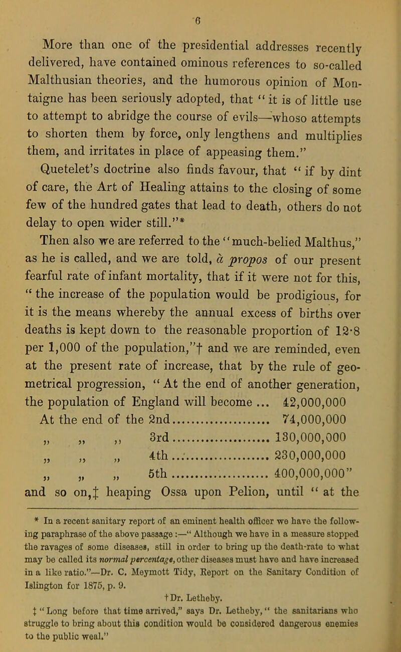 More than one of the presidential addresses recently delivered, have contained ominous references to so-called Malthusian theories, and the humorous opinion of Mon- taigne has been seriously adopted, that “ it is of little use to attempt to abridge the course of evils—whoso attempts to shorten them by force, only lengthens and multiplies them, and irritates in place of appeasing them.” Quetelet’s doctrine also finds favour, that “if by dint of care, the Art of Healing attains to the closing of some few of the hundred gates that lead to death, others do not delay to open wider still.”* Then also we are referred to the “much-belied Malthus,” as he is called, and we are told, a propos of our present fearful rate of infant mortality, that if it were not for this, “ the increase of the population would be prodigious, for it is the means whereby the annual excess of births over deaths is kept down to the reasonable proportion of 12*8 per 1,000 of the population,”f and we are reminded, even at the present rate of increase, that by the rule of geo- metrical progression, “ At the end of another generation, the population of England will become ... 42,000,000 At the end of the 2nd 74,000,000 „ „ ,, 3rd 130,000,000 „ „ „ 4th..; 230,000,000 „ „ „ 5th 400,000,000” and so on,J heaping Ossa upon Pelion, until “ at the * In a recent sanitary report of an eminent health officer we have the follow- ing paraphrase of the above passage :—“ Although we have in a measure stopped the ravages of some diseases, still in order to bring up the death-rate to what may be called its normal percentage, other diseases must have and have increased in a like ratio.”—Dr. C. Meymott Tidy, Report on the Sanitary Condition of Islington for 1875, p. 9. t Dr. Letheby. t “ Long before that time arrived,” says Dr. Letheby, “ the sanitarians who struggle to bring about this condition would be considered dangerous enemies to the public weal.”