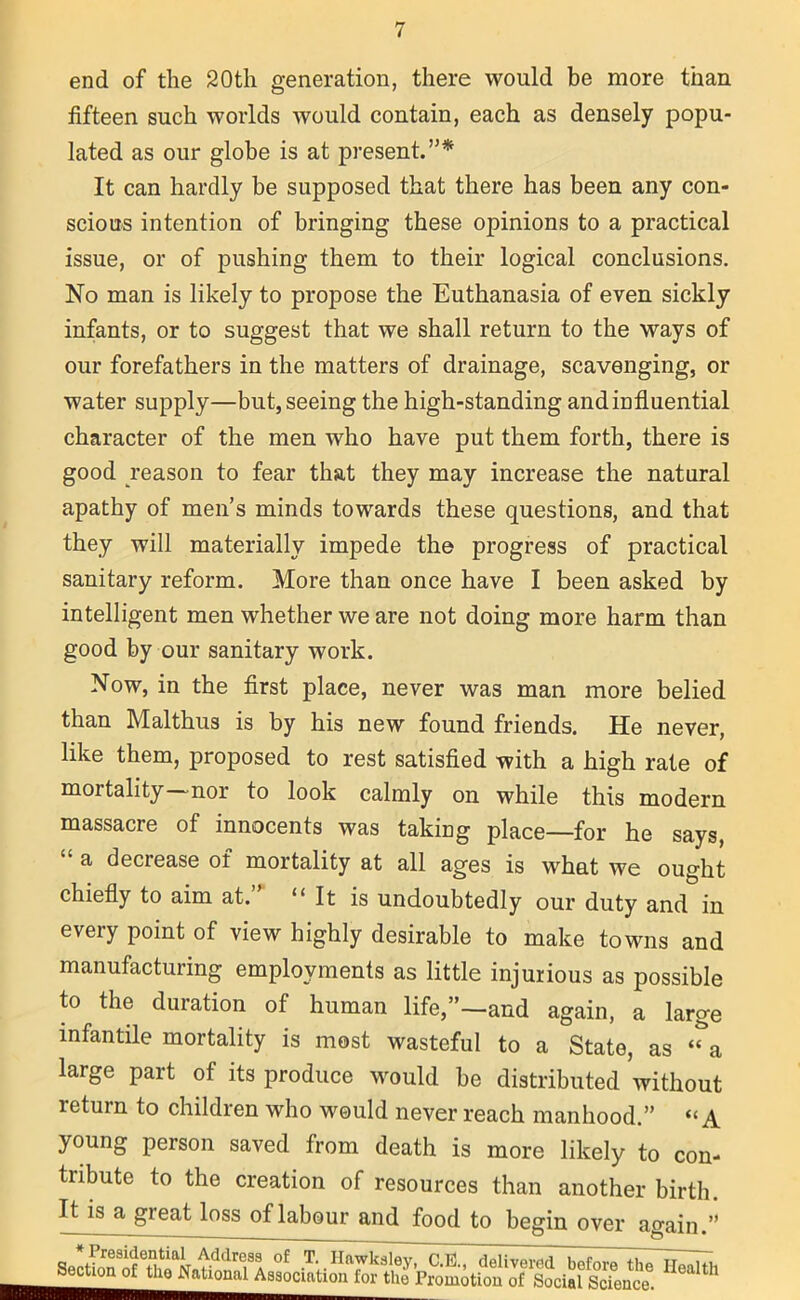 end of the 20th generation, there would be more than fifteen such worlds would contain, each as densely popu- lated as our globe is at present.”* It can hardly be supposed that there has been any con- scious intention of bringing these opinions to a practical issue, or of pushing them to their logical conclusions. No man is likely to propose the Euthanasia of even sickly infants, or to suggest that we shall return to the ways of our forefathers in the matters of drainage, scavenging, or water supply—but, seeing the high-standing and influential character of the men who have put them forth, there is good reason to fear that they may increase the natural apathy of men’s minds towards these questions, and that they will materially impede the progress of practical sanitary reform. More than once have I been asked by intelligent men whether we are not doing more harm than good by our sanitary work. Now, in the first place, never was man more belied than Malthus is by his new found friends. He never, like them, proposed to rest satisfied with a high rate of mortality—nor to look calmly on while this modern massacre of innocents was taking place—for he says, “ a decrease of mortality at all ages is what we ought chiefly to aim at.” “It is undoubtedly our duty and in every point of view highly desirable to make towns and manufacturing employments as little injurious as possible to the duration of human life,”—and again, a large infantile mortality is most wasteful to a State, as “a large part of its produce would be distributed without return to children who would never reach manhood.” “A young person saved from death is more likely to con- tribute to the creation of resources than another birth. IHs a gieat loss of labour and food to begin over again.” s.:<sh^s,