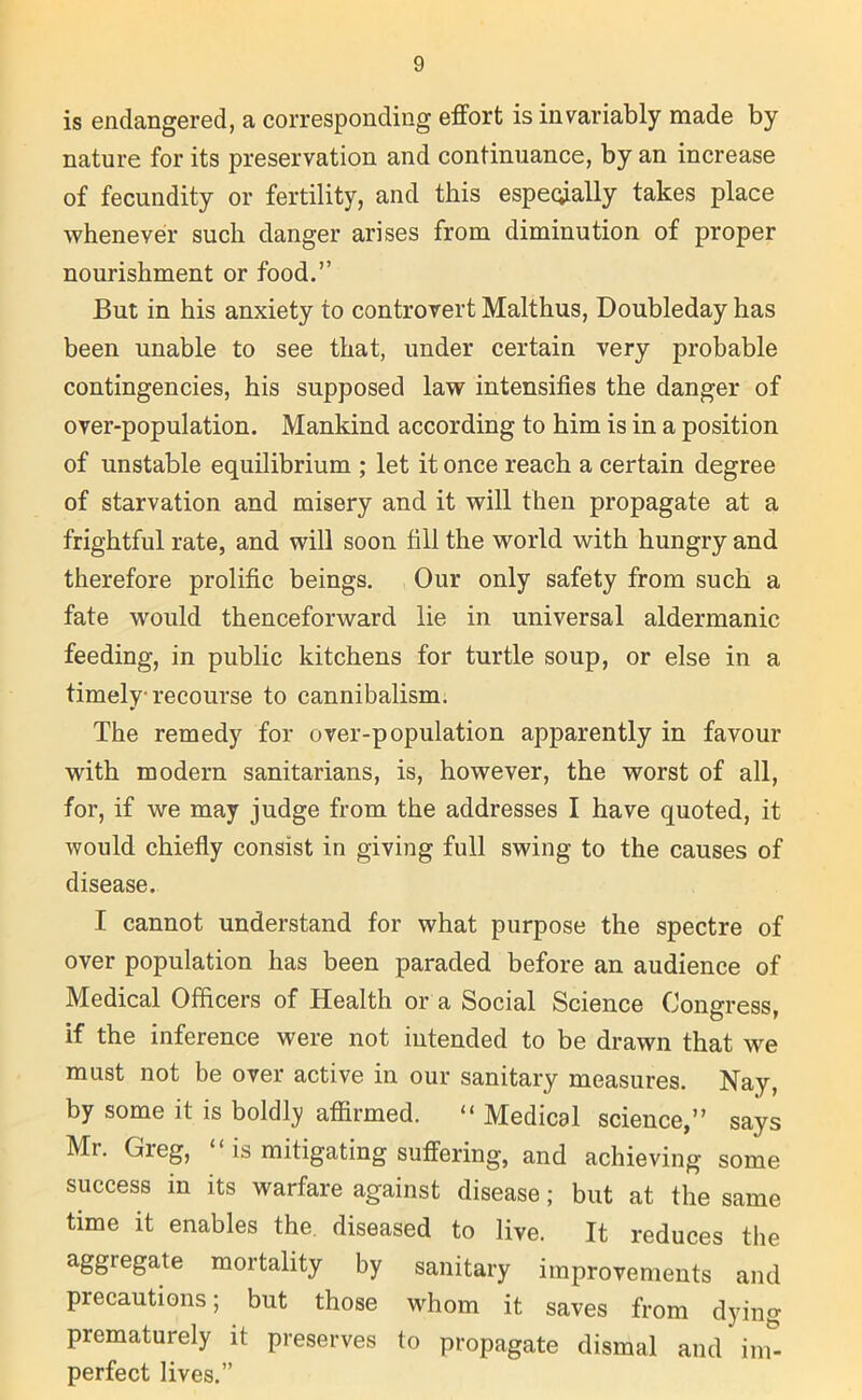 is endangered, a corresponding effort is invariably made by nature for its preservation and continuance, by an increase of fecundity or fertility, and this especially takes place whenever such danger arises from diminution of proper nourishment or food.” But in his anxiety to controvert Malthus, Doubleday has been unable to see that, under certain very probable contingencies, his supposed law intensifies the danger of over-population. Mankind according to him is in a position of unstable equilibrium ; let it once reach a certain degree of starvation and misery and it will then propagate at a frightful rate, and will soon fill the world with hungry and therefore prolific beings. Our only safety from such a fate would thenceforward lie in universal aldermanic feeding, in public kitchens for turtle soup, or else in a timely recourse to cannibalism. The remedy for over-population apparently in favour with modern sanitarians, is, however, the worst of all, for, if we may judge from the addresses I have quoted, it would chiefly consist in giving full swing to the causes of disease. I cannot understand for what purpose the spectre of over population has been paraded before an audience of Medical Officers of Health or a Social Science Congress, if the inference were not intended to be drawn that we must not be over active in our sanitary measures. Nay, by some it is boldly affirmed. “ Medical science,” says Mr. (fieg, is mitigating suffering, and achieving some success in its warfare against disease; but at the same time it enables the. diseased to live. It reduces the aggregate mortality by sanitary improvements and precautions; but those whom it saves from dying prematurely it preserves to propagate dismal and im- perfect lives.”
