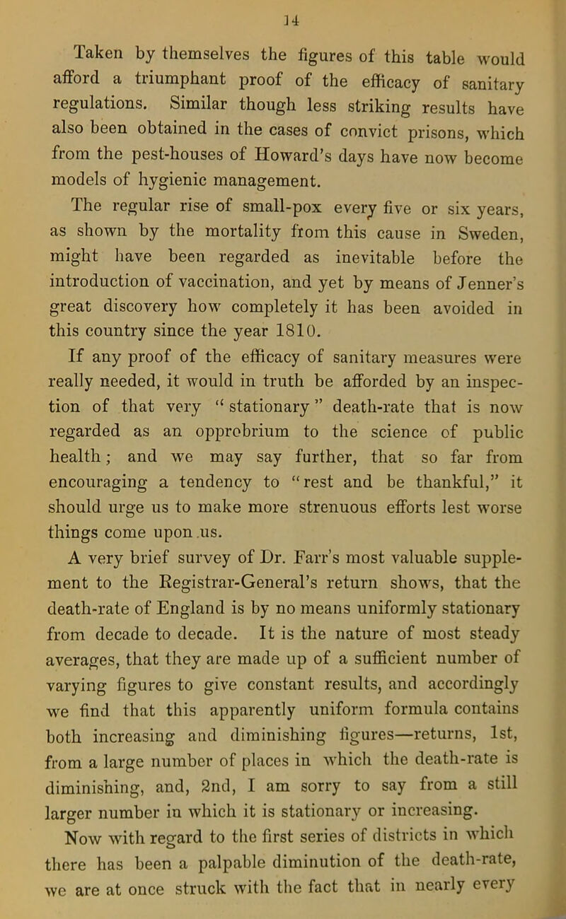 H Taken by themselves the figures of this table would afford a triumphant proof of the efficacy of sanitary regulations. Similar though less striking results have also been obtained in the cases of convict prisons, which from the pest-houses of Howard’s days have now become models of hygienic management. The regular rise of small-pox every five or six years, as shown by the mortality from this cause in Sweden, might have been regarded as inevitable before the introduction of vaccination, and yet by means of Jenner’s great discovery how completely it has been avoided in this country since the year 1810. If any proof of the efficacy of sanitary measures were really needed, it would in truth be afforded by an inspec- tion of that very “ stationary ” death-rate that is now regarded as an opprobrium to the science of public health; and we may say further, that so far from encouraging a tendency to “rest and be thankful,” it should urge us to make more strenuous efforts lest worse things come upon us. A very brief survey of Dr. Farr’s most valuable supple- ment to the Registrar-General’s return shows, that the death-rate of England is by no means uniformly stationary from decade to decade. It is the nature of most steady averages, that they are made up of a sufficient number of varying figures to give constant results, and accordingly we find that this apparently uniform formula contains both increasing and diminishing figures—returns, 1st, from a large number of places in which the death-rate is diminishing, and, 2nd, I am sorry to say from a still larger number in which it is stationary or increasing. Now with regard to the first series of districts in which there has been a palpable diminution of the death-rate, we are at once struck with the fact that in nearly eveiy