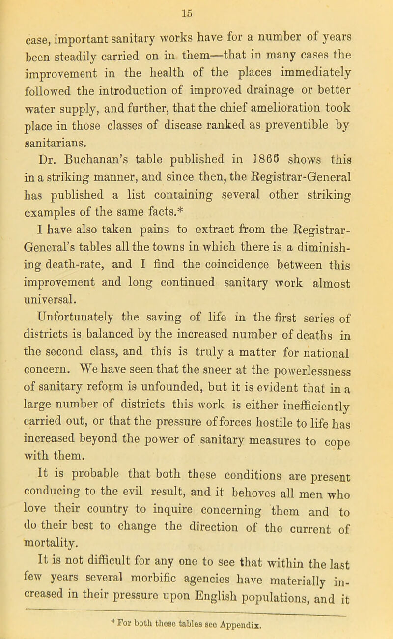 case, important sanitary works have for a number of years been steadily carried on in them—that in many cases the improvement in the health of the places immediately followed the introduction of improved drainage or better water supply, and further, that the chief amelioration took place in those classes of disease ranked as preventible by sanitarians. Dr. Buchanan’s table published in 1868 shotvs this in a striking manner, and since then, the Registrar-General has published a list containing several other striking examples of the same facts.* I have also taken pains to extract from the Registrar- General’s tables all the towns in which there is a diminish- ing death-rate, and I find the coincidence between this improvement and long continued sanitary work almost universal. Unfortunately the saving of life in the first series of districts is balanced by the increased number of deaths in the second class, and this is truly a matter for national concern. We have seen that the sneer at the potverlessness of sanitary reform is unfounded, but it is evident that in a large number of districts this work is either inefficiently carried out, or that the pressure of forces hostile to life has increased beyond the power of sanitary measures to cope with them. It is probable that both these conditions are present conducing to the evil result, and it behoves all men who love their country to inquire concerning them and to do their best to change the direction of the current of mortality. It is not difficult for any one to see that within the last few years several morbific agencies have materially in- creased in their pressure upon English populations, and it * For both these tables see Appendix.