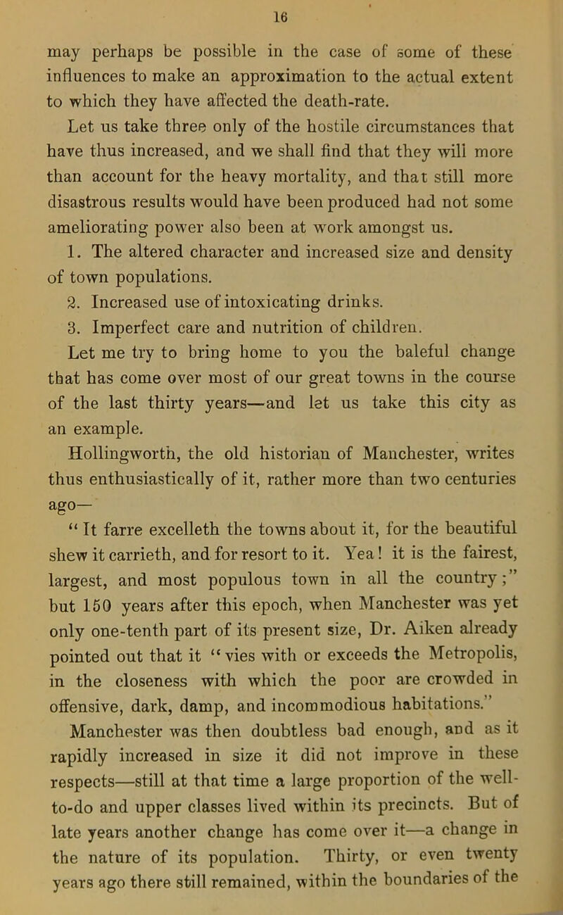 may perhaps be possible in the case of some of these influences to make an approximation to the actual extent to which they have affected the death-rate. Let us take three only of the hostile circumstances that have thus increased, and we shall find that they will more than account for the heavy mortality, and that still more disastrous results would have been produced had not some ameliorating power also been at work amongst us. 1. The altered character and increased size and density of town populations. 2. Increased use of intoxicating drinks. 3. Imperfect care and nutrition of children. Let me try to bring home to you the baleful change that has come over most of our great towns in the course of the last thirty years—and let us take this city as an example. Hollingwortn, the old historian of Manchester, writes thus enthusiastically of it, rather more than two centuries ago- “ It farre excelleth the towns about it, for the beautiful shew it carrieth, and for resort to it. Yea! it is the fairest, largest, and most populous town in all the country ; ” but 150 years after this epoch, when Manchester was yet only one-tenth part of its present size, Dr. Aiken already pointed out that it “vies with or exceeds the Metropolis, in the closeness with which the poor are crowded in offensive, dark, damp, and incommodious habitations. Manchester was then doubtless bad enough, and as it rapidly increased in size it did not improve in these respects—still at that time a large proportion of the well- to-do and upper classes lived within its precincts. But of late years another change has come over it—a change in the nature of its population. Thirty, or even twenty years ago there still remained, within the boundaries of the