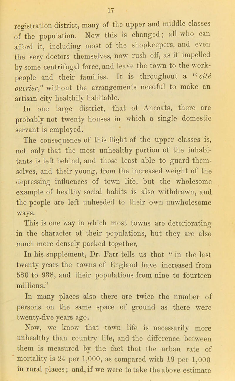 registration district, many of the upper and middle classes of the population. Now this is changed ; all who can afford it, including most of the shopkeepers, and even the very doctors themselves, now rush off, as if impelled by some centrifugal force, and leave the town to the work- people and their families. It is throughout a *< cite ouvrier,” without the arrangements needful to make an artisan city healthily habitable. In one large district, that of Ancoats, there are probably not twenty houses in which a single domestic servant is employed. The consequence of this flight of the upper classes is, not only that the most unhealthy portion of the inhabi- tants is left behind, and those least able to guard them- selves, and their young, from the increased weight of the depressing influences of town life, but the wholesome example of healthy social habits is also withdrawn, and the people are left unheeded to their own unwholesome ways. This is one way in which most towns are deteriorating in the character of their populations, but they are also much more densely packed together. In his supplement, Dr. Farr tells us that “ in the last twenty years the towns of England have increased from 580 to 938, and their populations from nine to fourteen millions.” In many places also there are twice the number of persons on the same space of ground as there were twenty.five years ago. Now, we know that town life is necessarily more unhealthy than country life, and the difference between them is measured by the fact that the urban rate of mortality is 24 per 1,000, as compared with 19 per 1,000 in rural places; and, if we were to take the above estimate