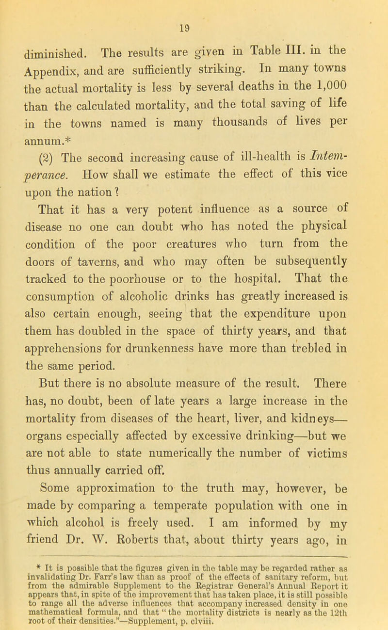 diminished. The results are given in Table III. in the Appendix, and are sufficiently striking. In many towns the actual mortality is less by several deaths in the 1,000 than the calculated mortality, and the total saving of life in the towns named is many thousands of lives per annum.* (2) The second increasing cause of ill-health is Intem- perance. How shall we estimate the effect of this vice upon the nation X That it has a very potent influence as a source of disease no one can doubt who has noted the physical condition of the poor creatures who turn from the doors of taverns, and who may often be subsequently tracked to the poorhouse or to the hospital. That the consumption of alcoholic drinks has greatly increased is also certain enough, seeing that the expenditure upon them has doubled in the space of thirty years, and that i apprehensions for drunkenness have more than trebled in the same period. But there is no absolute measure of the result. There has, no doubt, been of late years a large increase in the mortality from diseases of the heart, liver, and kidneys— organs especially affected by excessive drinking—but we are not able to state numerically the number of victims thus annually carried off. Some approximation to the truth may, however, be made by comparing a temperate population with one in which alcohol is freely used. I am informed by my friend Dr. W. Roberts that, about thirty years ago, in * It is possible that the figures given in the table may be regarded rather as invalidating Dr. Farr’s law than as proof of the effects of sanitary reform, but from the admirable Supplement to the Registrar General’s Annual Report it appears that, in spite of the improvement that has taken place, it is still possible to range all the adverse influences that accompany increased density in one mathematical formula, and that “ the mortality districts is nearly as'the 12th root of their densities.”—Supplement, p. clviii.