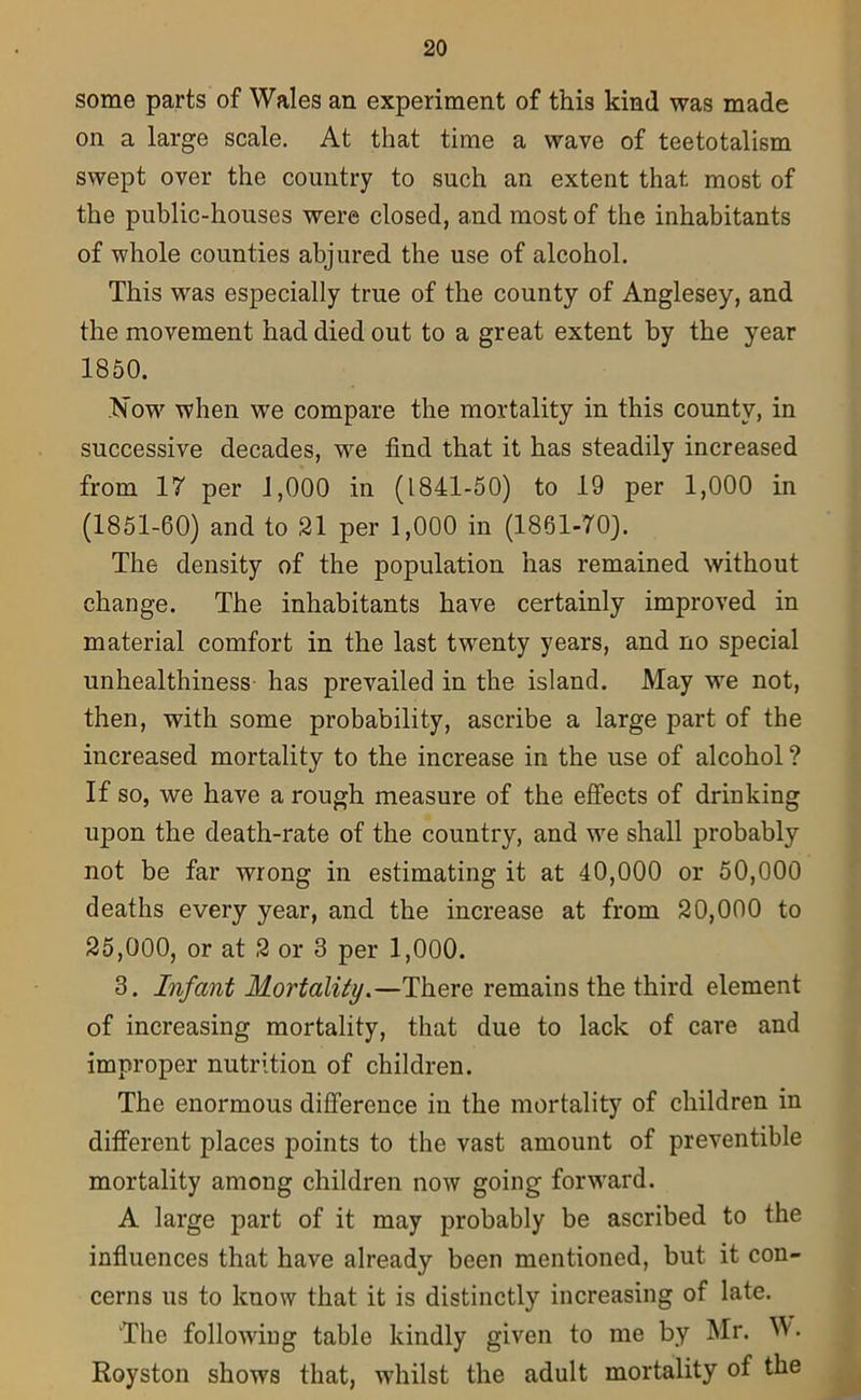 some parts of Wales an experiment of this kind was made on a large scale. At that time a wave of teetotalism swept over the country to such an extent that most of the public-houses were closed, and most of the inhabitants of whole counties abjured the use of alcohol. This was especially true of the county of Anglesey, and the movement had died out to a great extent by the year 1850. .Now when we compare the mortality in this county, in successive decades, we find that it has steadily increased from 17 per 1,000 in (1841-50) to 19 per 1,000 in (1851-60) and to 21 per 1,000 in (1861-70). The density of the population has remained without change. The inhabitants have certainly improved in material comfort in the last twenty years, and no special unhealthiness has prevailed in the island. May we not, then, with some probability, ascribe a large part of the increased mortality to the increase in the use of alcohol ? If so, we have a rough measure of the effects of drinking upon the death-rate of the country, and we shall probably not be far wrong in estimating it at 40,000 or 50,000 deaths every year, and the increase at from 20,000 to 25,000, or at 2 or 3 per 1,000. 3. Infant Mortality.—There remains the third element of increasing mortality, that due to lack of care and improper nutrition of children. The enormous difference in the mortality of children in different places points to the vast amount of preventible mortality among children now going forward. A large part of it may probably be ascribed to the influences that have already been mentioned, but it con- cerns us to know that it is distinctly increasing of late. The following table kindly given to me by Mr. W. Royston shows that, whilst the adult mortality of the