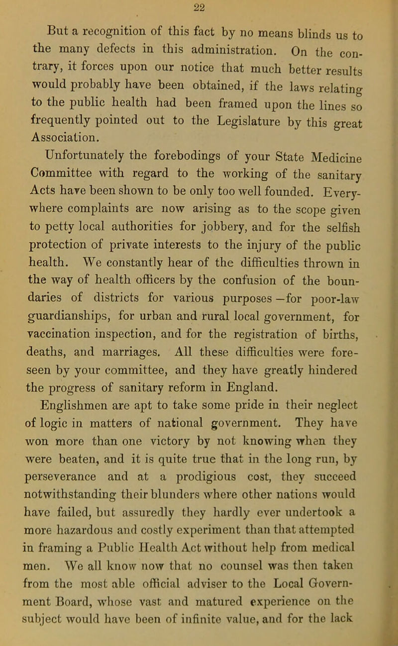 But a recognition of this fact by no means blinds us to the many defects in this administration. On the con- trary, it forces upon our notice that much better results would probably have been obtained, if the laws relating to the public health had been framed upon the lines so frequently pointed out to the Legislature by this great Association. Unfortunately the forebodings of your State Medicine Committee with regard to the working of the sanitary Acts have been shown to be only too well founded. Every- where complaints are now arising as to the scope given to petty local authorities for jobbery, and for the selfish protection of private interests to the injury of the public health. We constantly hear of the difficulties thrown in the way of health officers by the confusion of the boun- daries of districts for various purposes —for poor-law guardianships, for urban and rural local government, for vaccination inspection, and for the registration of births, deaths, and marriages. All these difficulties were fore- seen by your committee, and they have greatly hindered the progress of sanitary reform in England. Englishmen are apt to take some pride in their neglect of logic in matters of national government. They have won more than one victory by not knowing when they were beaten, and it is quite true that in the long run, by perseverance and at a prodigious cost, they succeed notwithstanding their blunders where other nations would have failed, but assuredly they hardly ever undertook a more hazardous and costly experiment than that attempted in framing a Public Health Act without help from medical men. We all know now that no counsel was then taken from the most able official adviser to the Local Govern- ment Board, whose vast and matured experience on the subject would have been of infinite value, and for the lack