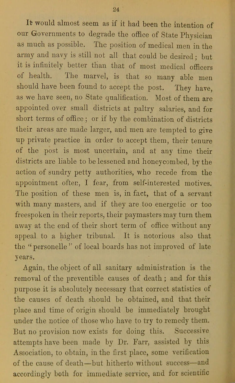 It would almost seem as if it had been the intention of our Governments to degrade the office of State Physician as much as possible. The position of medical men in the army and navy is still not all that could be desired; but it is infinitely better than that of most medical officers of health. I he marvel, is that so many able men should have been found to accept the post. They have, as we have seen, no State qualification. Most of them are appointed over small districts at paltry salaries, and for short terms of office ; or if by the combination of districts their areas are made larger, and men are tempted to give up private practice in order to accept them, their tenure of the post is most uncertain, and at any time their districts are liable to be lessened and honeycombed, by the action of sundry petty authorities, who recede from the appointment often, I fear, from self-interested motives. The position of these men is, in fact, that of a servant with many masters, and if they are too energetic or too freespoken in their reports, their paymasters may turn them away at the end of their short term of office without any appeal to a higher tribunal. It is notorious also that the “personelle r of local boards has not improved of late years. Again, the object of all sanitary administration is the removal of the preventible causes of death ; and for this purpose it is absolutely necessary that correct statistics of the causes of death should be obtained, and that their place and time of origin should be immediately brought under the notice of those who have to try to remedy them. But no provision now exists for doing this. Successive attempts have been made by Dr. Farr, assisted by this Association, to obtain, in the first place, some verification of the cause of death—but hitherto without success—and accordingly both for immediate service, and for scientific