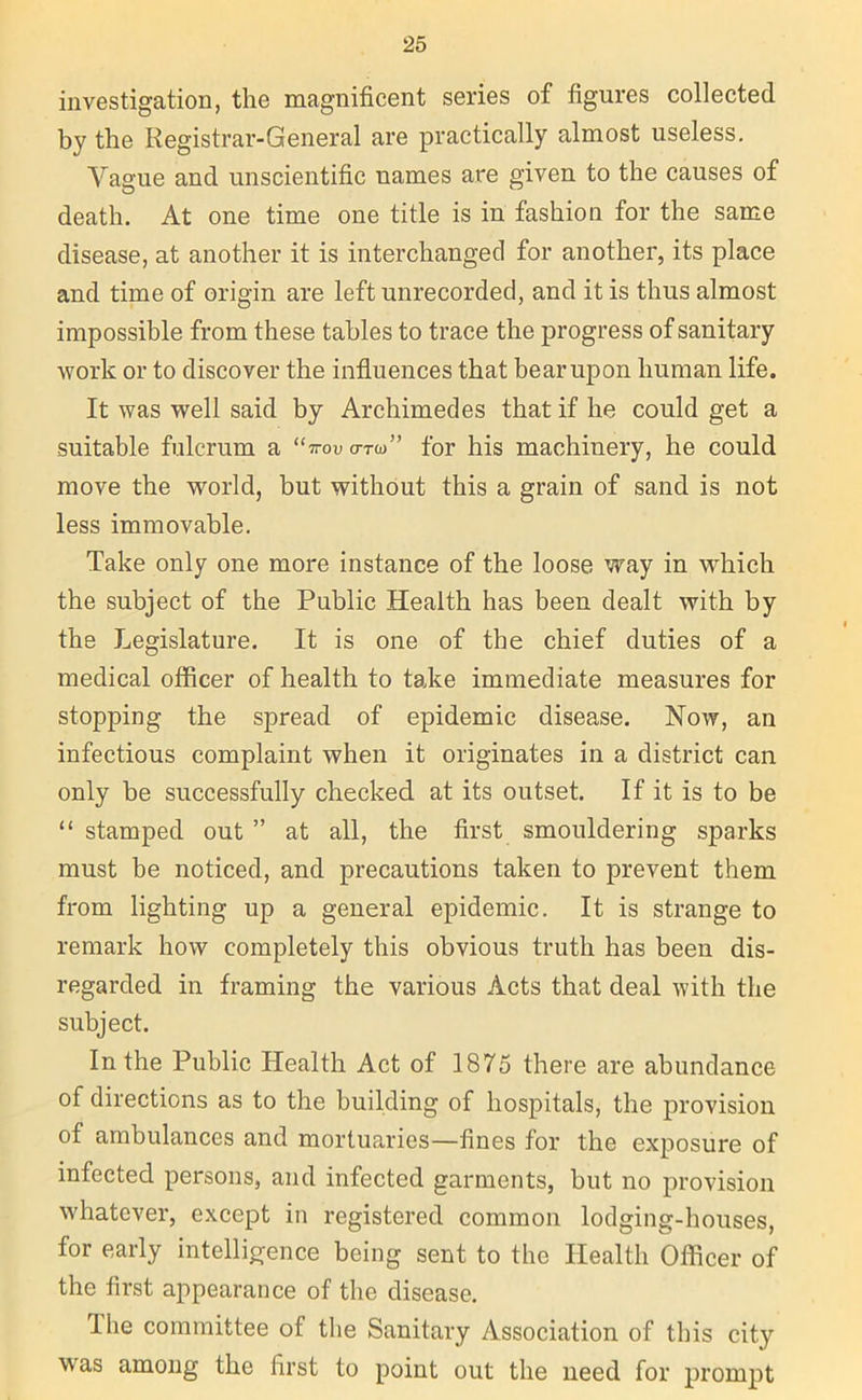 investigation, the magnificent series of figures collected by the Registrar-General are practically almost useless. Vague and unscientific uames are given to the causes of death. At one time one title is in fashion for the same disease, at another it is interchanged for another, its place and time of origin are left unrecorded, and it is thus almost impossible from these tables to trace the progress of sanitary work or to discover the influences that bear upon human life. It was well said by Archimedes that if he could get a suitable fulcrum a “irov o-™” for his machinery, he could move the world, but without this a grain of sand is not less immovable. Take only one more instance of the loose way in which the subject of the Public Health has been dealt with by the Legislature. It is one of the chief duties of a medical officer of health to take immediate measures for stopping the spread of epidemic disease. Now, an infectious complaint when it originates in a district can only be successfully checked at its outset. If it is to be “ stamped out ” at all, the first smouldering sparks must be noticed, and precautions taken to prevent them from lighting up a general epidemic. It is strange to remark how completely this obvious truth has been dis- regarded in framing the various Acts that deal with the subject. In the Public Health Act of 1875 there are abundance of directions as to the building of hospitals, the provision of ambulances and mortuaries—fines for the exposure of infected persons, and infected garments, but no provision whatever, except in registered common lodging-houses, for early intelligence being sent to the Health Officer of the first appearance of the disease. The committee of the Sanitary Association of this city was among the first to point out the need for prompt