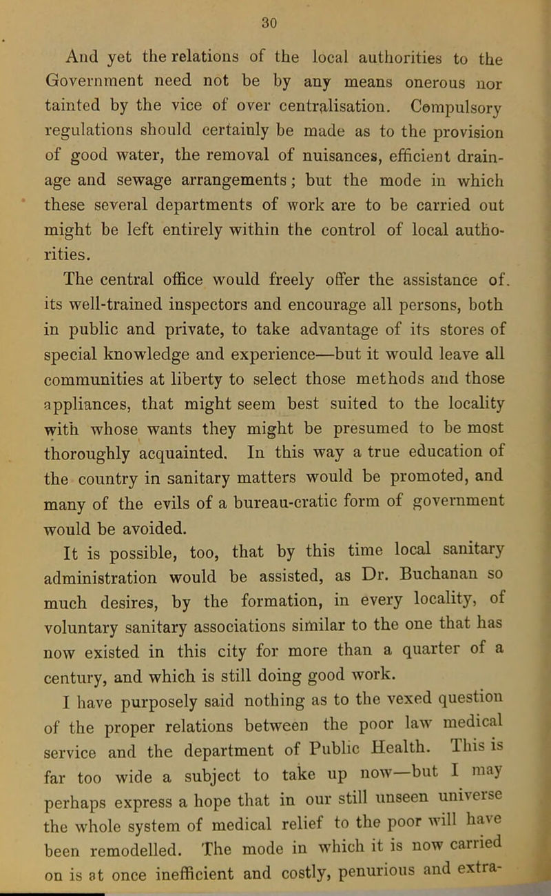 And yet the relations of the local authorities to the Government need not be by any means onerous nor tainted by the vice of over centralisation. Compulsory regulations should certainly be made as to the provision of good water, the removal of nuisances, efficient drain- age and sewage arrangements; but the mode in which these several departments of work are to be carried out might be left entirely within the control of local autho- rities. The central office would freely offer the assistance of. its well-trained inspectors and encourage all persons, both in public and private, to take advantage of its stores of special knowledge and experience—but it would leave all communities at liberty to select those methods and those appliances, that might seem best suited to the locality with whose wants they might be presumed to be most thoroughly acquainted. In this way a true education of the country in sanitary matters would be promoted, and many of the evils of a bureau-cratic form of government would be avoided. It is possible, too, that by this time local sanitary administration would be assisted, as Dr. Buchanan so much desires, by the formation, in every locality, of voluntary sanitary associations similar to the one that has now existed in this city for more than a quarter of a century, and which is still doing good work. I have purposely said nothing as to the vexed question of the proper relations between the poor law medical service and the department of Public Health. This is far too wide a subject to take up now—but I may perhaps express a hope that in our still unseen universe the whole system of medical relief to the poor will ha\e been remodelled. The mode in which it is now cariied on is at once inefficient and costly, penurious and extra