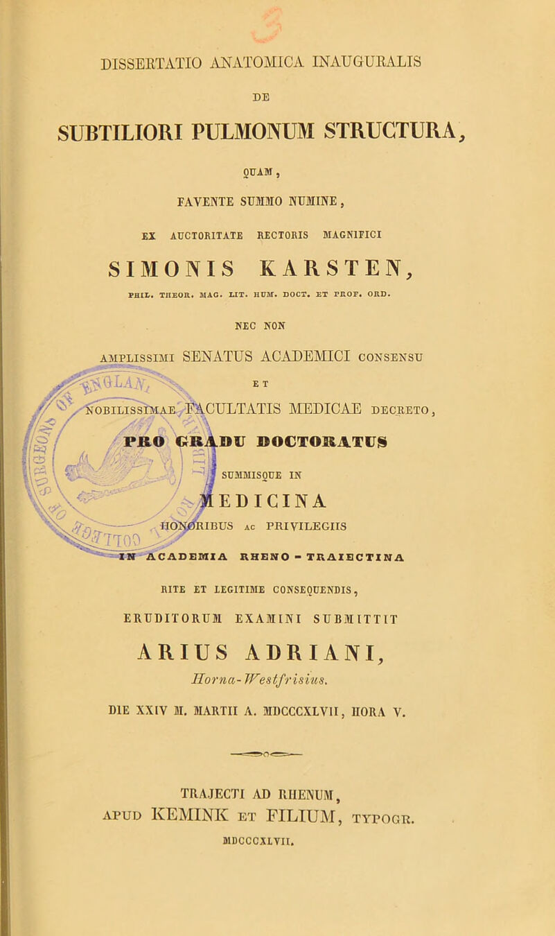 DE SUBTILIORI PULMONUM STRUCTURA, OUAM , FAVENTE SUMMO NUMINE, EX AUCTORITATE RECTORIS MAGNIFICI SIMONIS KARSTEN, PHIL. TIIEOR. MAC. LIT. IIUST. DOCT. ET FROPi ORD. if§ I / //'•-•..v Y ' \ =5 \\ /X; NEC NON amplissimi SENATUS ACADEMICI consensu ET nobilissimae EACULTATIS MEDICAE DECRETO, PRO GRADU DOCTORATUS ^TTOO^s IIOI' SUMMISOUE IN EDICINA UBUS ac PRIVILEGIIS CADEMIA RHENO - TRAIECTINA RITE ET IEGITIME CONSEQUENDIS, ERUDITORUM EXAMINI SUBMITTIT ARIUS ADRIANI, Horna- Westfrisius. DIE XXIV M. MARTII A. MDCCCXLVII, HORA V. TRAJECTI AD RIIENUM, apud KEMINK et FILIUM, typogr. MDCCCXLVII.