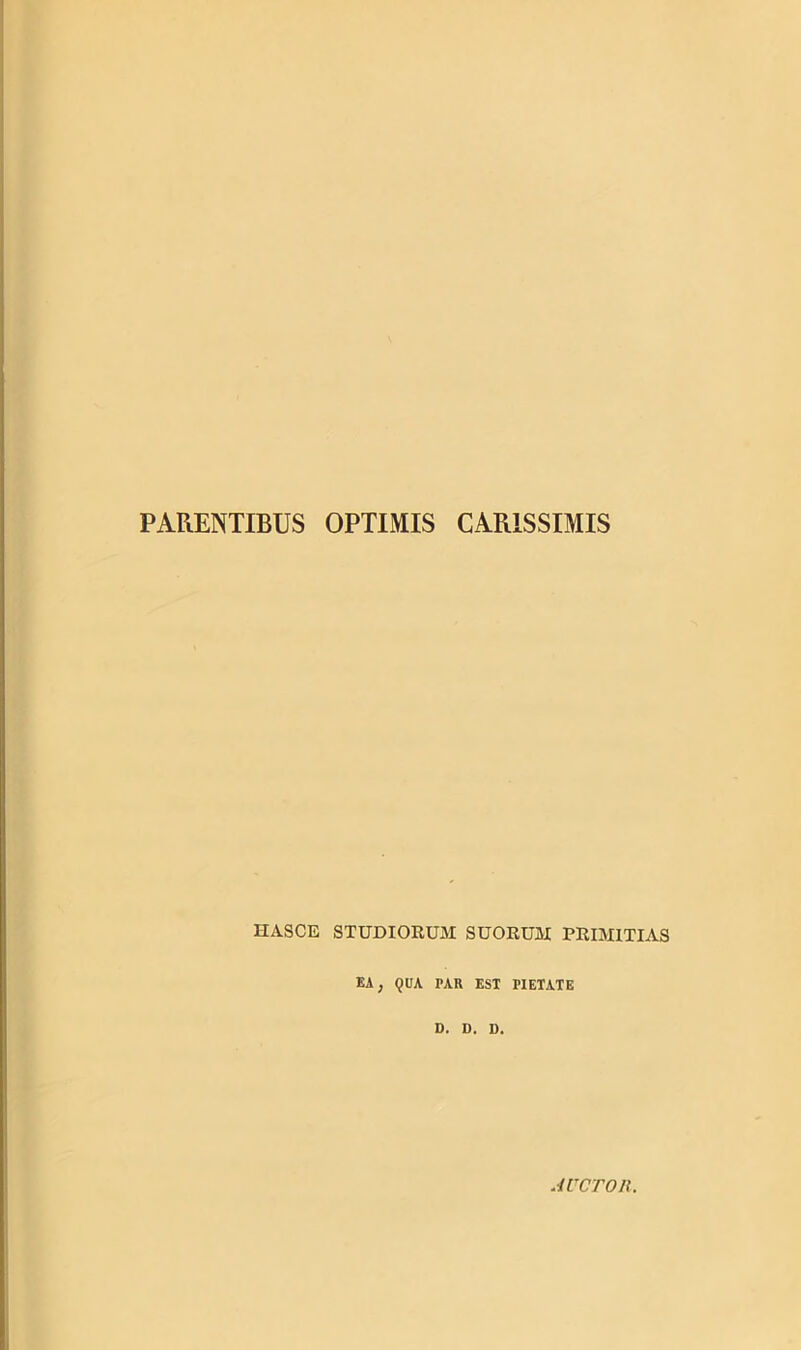 PARENTIBUS OPTIMIS CARISSIMIS HASCE STUDIORUM SUORUM PRIMITIAS EA} QUA PAR EST TIETATE D. D. D. AUCTOR.