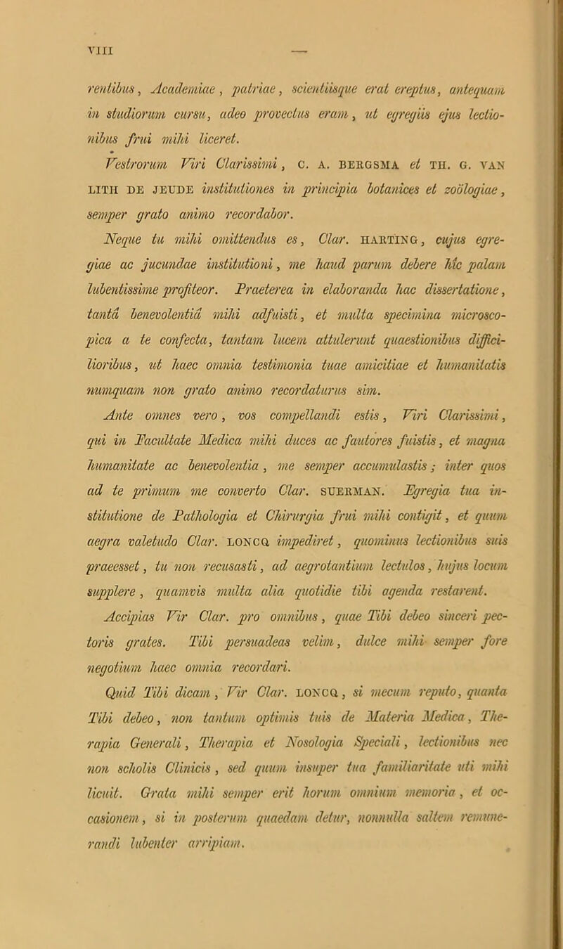 ventibus, Academiae, 'patriae, scientiisque erat ereptus, antequam in studiorum cursu, adeo provectus eram, ut egregiis ejus lectio- nibus /rui mihi liceret. Vestrorum Viri Clarissimi, c. a. beiigsma et th. g. van litu de jeude institutiones in principia botanices et zoblogiue, semper grato animo recordabor. Neque tu mihi omittendus es, Clar. harting, cujus egre- giae ac jucundae institutioni, me haud purum debere lue palam lubentissime profiteor. Praeterea in elaboranda hac dissertatione, tanta benevolentia mihi adfuisti, et multa specimina microsco- pica a te confecta, tantam lucem attulerunt quaestionibus diffici- lioribus, ut haec omnia testimonia tuae amicitiae et humanitatis numquam non grato animo recordaturus sim. Ante omnes vero, vos compellandi estis, Viri Clarissimi, qui in Vacuitate Medica mihi duces ac fautores fuistis, et magna humanitate ac benevolentia, me semper accumulastis; inter quos ad te primum me converto Clar. suerman. Egregia tua in- stitutione de Pathologia et Chirurgia frui mihi contigit, et quum aegra valetudo Clar. loncg impediret, quominus lectionibus suis praeesset, tu non recusasti, ad aegrotantium lectulos, hujus locum supplere, quamvis multa alia quotidie tibi agenda restarent. Accipias Vir Clar. pro omnibus, quae Tibi debeo sinceri pec- toris grates. Tibi persuadeas velim, dulce mihi semper fore negotium haec omnia recordari. Quid Tibi dicam, Vir Clar. loncu, si mecum reputo, quanta Tibi debeo, non tantum optimis tuis de Materia Medica, The- rapia Generali, Therapia et Nosologia Speciali, lectionibus nec non scholis Clinicis, sed quum insuper tua familiaritate uti mihi licuit. Grata mihi semper erit horum omnium memoria, et oc- casionem, si in posterum quaedam detur, nonnulla saltem remune- randi lubenter arripiam.