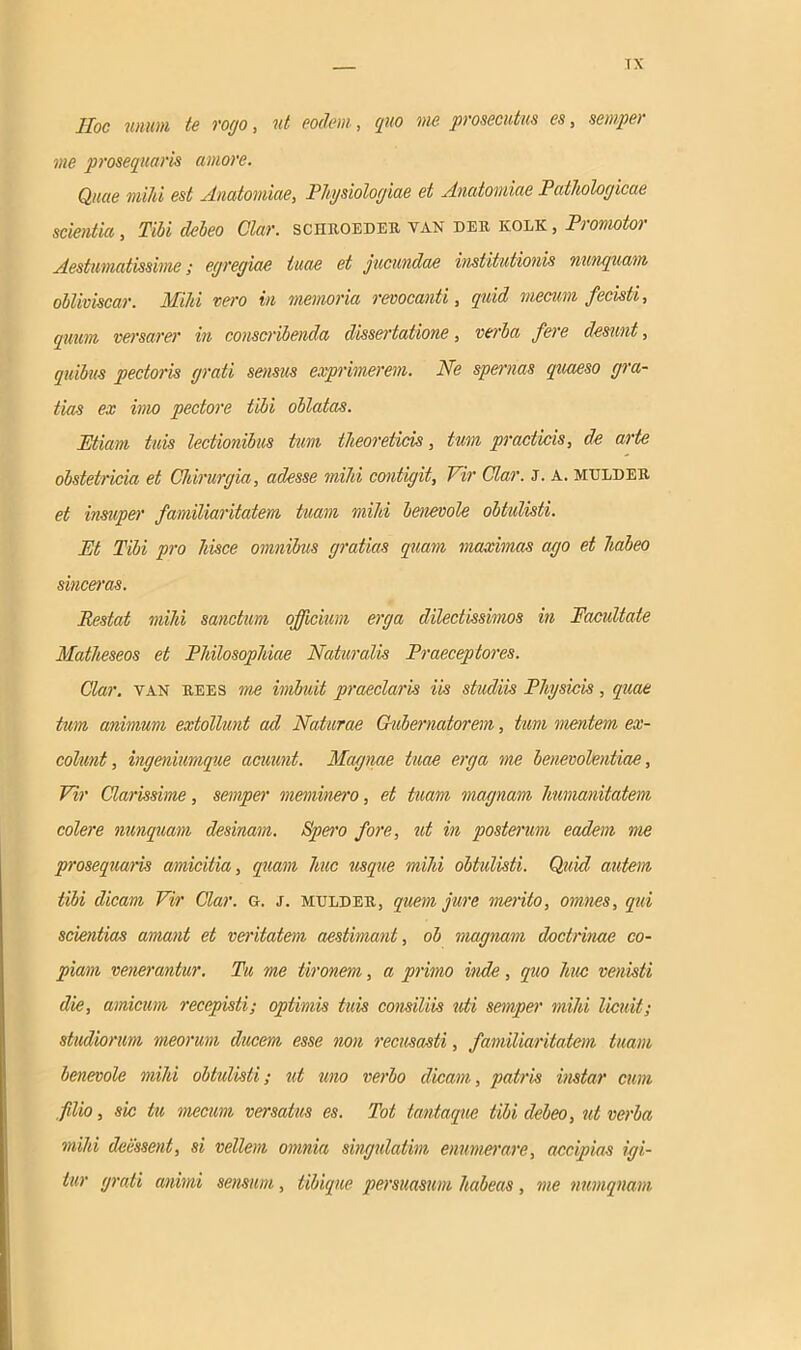 TX Hoc unum te rogo, ut eodem, quo me prosecutus es, semper me prosequaris amore. Quae mihi est Anatomiae, Physiologiae et Anatomiae Pathologicae scientia, Tibi debeo Clar. sciiroeder yan der kolk , Promotor Aestumatissime; egregiae tuae et jucundae institutionis nunquam obliviscar. Mihi vero in memoria revocanti, quid meam fecisti, quum versarer in conscribenda dissertatione, verba fere desunt, quibus pectoris grati sensus exprimerem. Ne spernas quaeso gra- tias ex imo pectore tibi oblatas. Etiam tuis lectionibus tum theoreticis, tum practicis, de arte obstetricia et Chirurgia, adesse mihi contigit. Vir Clar. J. A. mulder et insuper familiaritatem tuam mihi benevole obtulisti. Et Tibi pro hisce omnibus gratias quam maximas ago et habeo sinceras. Restat mihi sanctum officium erga dilectissimos in Facultate Matheseos et Philosophiae Naturalis Praeceptores. Clar. van rees me imbuit praeclaris iis studiis Physicis, quae tum animum extollunt ad Naturae Gubernatorem, tum mentem ex- colunt, ingeniumque acuunt. Magnae tuae erga me benevolentiae. Vir Clarissime, semper meminero, et tuam magnam Immanitatem colere nunquam desinam. Speiv fore, ut in postenmi eadem me prosequaris amicitia, quam huc usque mihi obtulisti. Quid autem tibi dicam Vir Clar. o. j. mulder, quem jure merito, omnes, qui scientias amant et veritatem aestimant, ob magnam doctrinae co- piam venerantur. Tu me tironem, a primo inde, quo huc venisti die, amicum recepisti; optimis tuis consiliis uti semper mihi licuit; studiorum meorum ducem esse non recusasti, familiaritatem tuam benevole mihi obtulisti; ut uno verbo dicam, patris instar cum filio, sic tu mecum versatus es. Tot tantaque tibi debeo, ut verba mihi deessent, si vellem omnia singulatim enumerare, accipias igi- tur grati animi sensum, tibique persuasum habeas, me numqnam